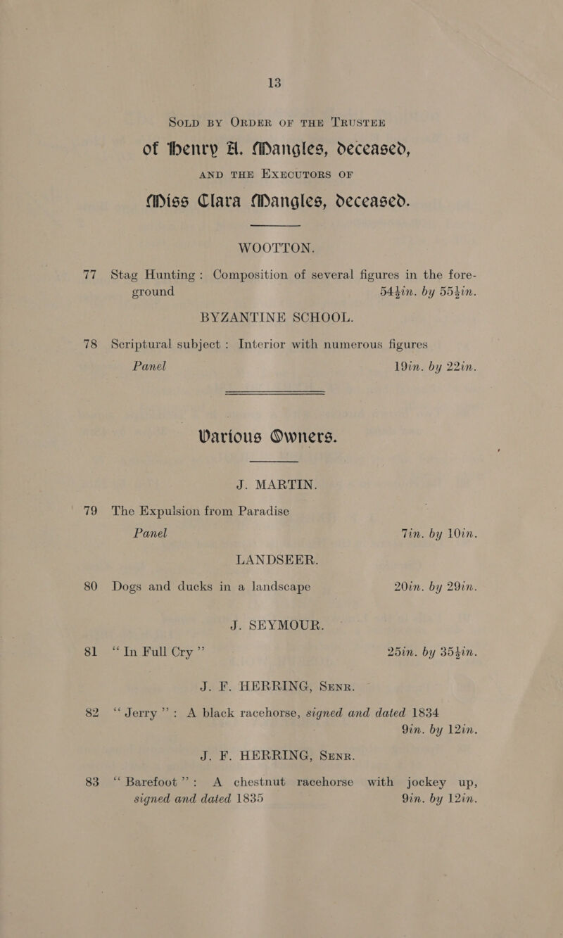 SoLp BY ORDER OF THE TRUSTEE of thenrp A. Mangles, deceased, AND THE EXECUTORS OF (Diss Clara Mangles, deceased. WOOTTON. 77 Stag Hunting: Composition of several figures in the fore- ground 54din. by 554hin. BYZANTINE SCHOOL. 78 Scriptural subject : Interior with numerous figures Panel . 19in. by 22in. Various Owners. J. MARTIN. 79 The Expulsion from Paradise Panel Tin. by 10in. LANDSEER. 80 Dogs and ducks in a landscape 20in. by 290n. J. SEYMOUR. Slee in Pole 25in. by 354in. J. F. HERRING, SeEnr. 82 ‘Jerry’: A black racehorse, signed and dated 1834 9in. by 12in. J. F. HERRING, SEnr. 83 “ Barefoot”: A chestnut racehorse with jockey up, signed and dated 1835 9in. by 12in.
