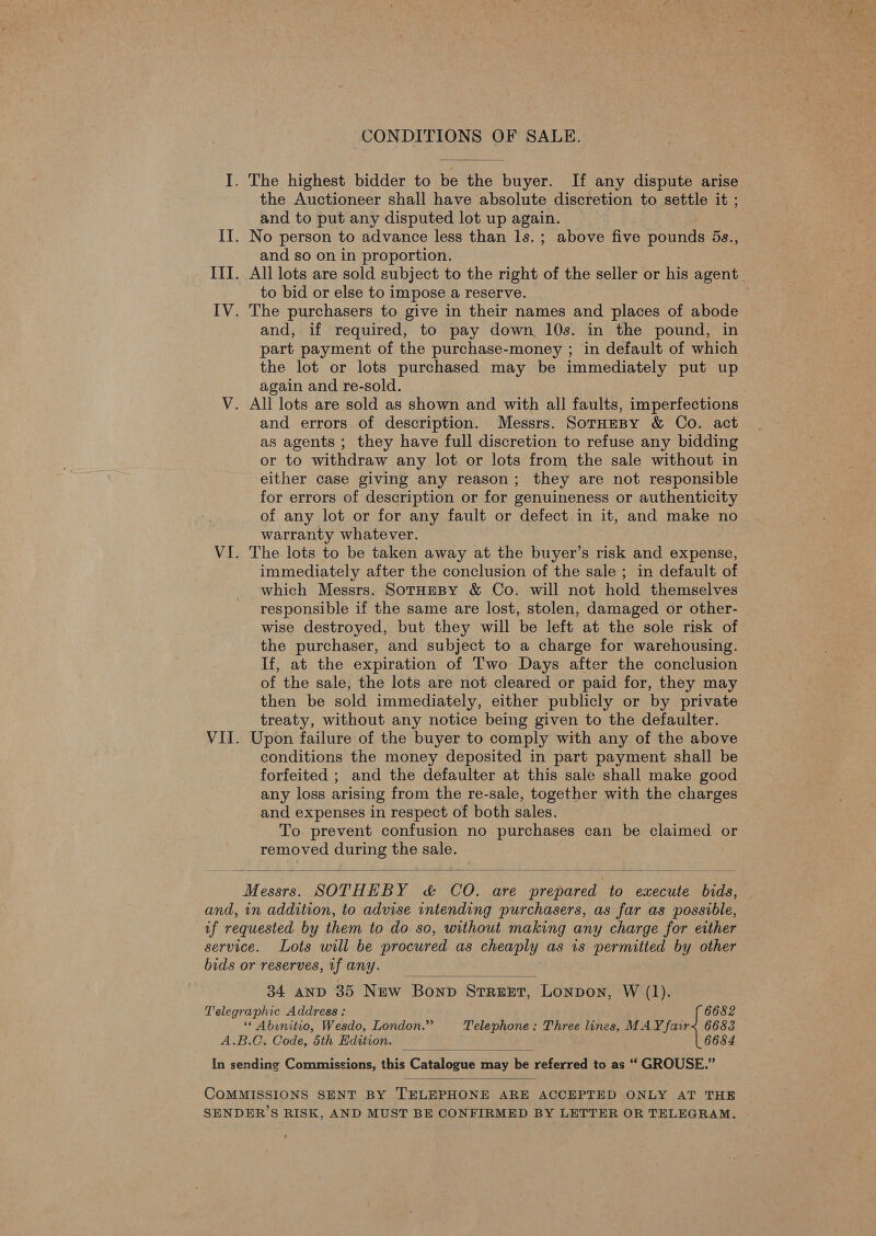 I. The highest bidder to be the buyer. If any dispute arise the Auctioneer shall have absolute discretion to settle it ; and to put any disputed lot up again. II. No person to advance less than ls.; above five pounds 5s., and so on in proportion. III. All lots are sold subject to the right of the seller or his agent. to bid or else to impose a reserve. IV. The purchasers to give in their names and places of abode and, if required, to pay down 10s. in the pound, in part payment of the purchase-money ; in default of which the lot or lots purchased may be immediately put up again and re-sold. V. All lots are sold as shown and with all faults, imperfections and errors of description. Messrs. SotHeBy &amp; Co. act as agents ; they have full discretion to refuse any bidding or to withdraw any lot or lots from the sale without in either case giving any reason; they are not responsible for errors of description or for genuineness or authenticity of any lot or for any fault or defect in it, and make no warranty whatever. VI. The lots to be taken away at the buyer’s risk and expense, immediately after the conclusion of the sale ; in default of | which Messrs. SotHEBY &amp; Co. will not hold themselves responsible if the same are lost, stolen, damaged or other- wise destroyed, but they will be left at the sole risk of the purchaser, and subject to a charge for warehousing. If, at the expiration of Two Days after the conclusion of the sale, the lots are not cleared or paid for, they may then be sold immediately, either publicly or by private treaty, without any notice being given to the defaulter. VII. Upon failure of the buyer to comply with any of the above conditions the money deposited in part payment shall be forfeited ; and the defaulter at this sale shall make good any loss arising from the re-sale, together with the charges and expenses in respect of both sales. © To prevent confusion no purchases can be claimed or removed during the sale.  and, in addition, to advise intending purchasers, as far as possible, if requested by them to do so, without making any charge for either service. Lots will be procured as cheaply as is permitted by other bids or reserves, 1f any. — |  34 anp 35 New Bonpb Serer, Lonpon, W (1). Telegraphic Address: 6682 ** Abinitio, Wesdo, London.” Telephone: Three lines, MAY fair&lt; 6683 A.B.C. Code, 5th Edition. 6684 In sending Commissions, this Catnlogus Mine Ne referred to as ‘“ GROUSE.”   COMMISSIONS SENT BY TELEPHONE ARE ACCEPTED ONLY AT THE SENDER’S RISK, AND MUST BE CONFIRMED BY LETTER OR TELEGRAM.