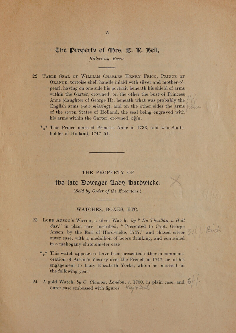 Billericay, Essex. ORANGE, tortoise-shell handle inlaid with silver and mother-o’- pearl, having on one side his portrait beneath his shield of arms English arms (now missing), and on the other sides the arms of the Seven States of Holland, the seal being engraved with his arms within the Garter, crowned, 537n. This Prince married Princess Anne in 1733, and was Stadt- holder of Holland, 1747-51. THE PROPERTY OF the late Dowager Lady thardwicke. (Sold by Order of the Hxecutors.) WATCHES, BOXES, ETC. 99 Sax,” in plain case, inscribed, “‘ Presented to Capt. George ‘Anson, by the Earl of Hardwicke, 1747,’’ and chased silver outer case, with a medallion of boors drinking, and contained | in a mahogany chronometer case This watch appears to have been presented either in commem- oration of Anson’s Victory over the French in 1747, or on his engagement to Lady Elizabeth Yorke, whom he married in the following year. outer case embossed with figures Keay ¥¥ +