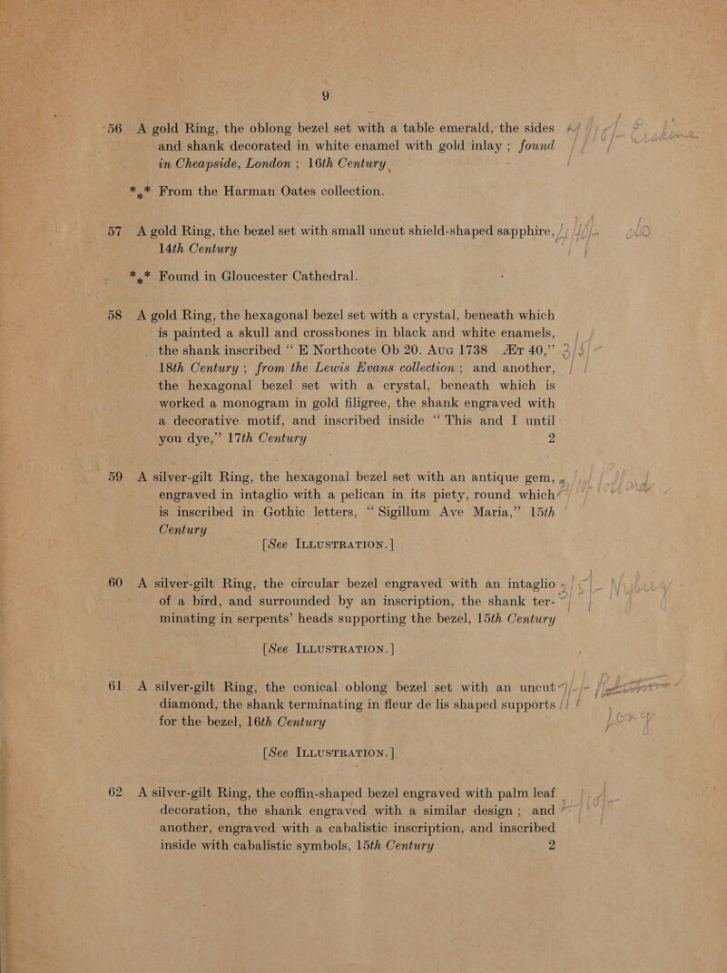 See re and shank decorated in white enamel with gold inlay ; found *.* From the Harman Oates collection. 14th Century ** Found in Gloucester Cathedral. 58 A gold Ring, the hexagonal bezel set with a crystal, beneath which is painted a skull and crossbones in black and white enamels, 18th Century ; from the Lewis Evans collection ; and another, the hexagonal bezel set with a crystal, beneath which is worked a monogram in gold filigree, the shank engraved with a decorative motif, and inscribed inside “‘ This and I until: 59 A silver-gilt Ring, the hexagonal bezel set with an antique gem, engraved in intaglio with a pelican in its piety, round which’ is inscribed in Gothic letters, ‘‘ Sigillum Ave Maria,” 15th Century of a bird, and surrounded by an inscription, the shank ter- ~ minating in serpents’ heads supporting the bezel, 15th Century 61 A silver-gilt Ring, the conical oblong bezel set with an uncut). diamond, the shank terminating in fleur de lis shaped supports // / for the bezel, 16th Century 62 A silver-gilt Ring, the coffin-shaped bezel engraved with palm leaf _ decoration, the shank engraved with a similar design; and ~ another, engraved with a cabalistic inscription, and inscribed inside with cabalistic symbols, 15th Century 2