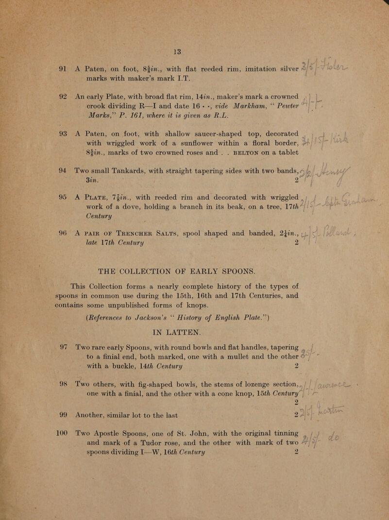 91 &lt;A Paten, on “feet 83in., with flat reeded rim, imitation silver 5/% marks with maker’s mark I.T. 92 An early Plate, with broad flat rim, 14in., maker’s mark a crowned crook dividing R—I and date 16--, vide Markham, “ Pewter ~ Marks,” P. 161, where tt is given as R.L: 93 A Paten, on foot, with shallow saucer-shaped top, decorated _ with wriggled work of a sunflower within a floral border, » —837n., marks of two crowned roses and. . BELTON on a tablet 94 Two small Tankards, with straight tapering sides with two bands, « L | Bir Ne 95 &lt;A PuaTE, 7Zin., with reeded rim and decorated with wriggled , ; work of a dove, holding a branch in its beak, on a tree, 17th’ Century 96 A PAIR OF TRENCHER SALTS, spool shaped and banded, 2tin., late 17th Century BN THE COLLECTION OF EARLY SPOONS. This Collection forms a nearly complete history of the types of spoons in common use during the 15th, 16th and 17th Centuries, and contains some unpublished forms of knops. (References to Jackson’s *“‘ History of English Plate.’’) IN LATTEN. 97 ‘Two rare early Spoons, with round bowls aod flat handles, tapering . to a finial end, both marked, one with a mullet and the other © with a buckle, 14th Century 2 98 Two others, with fig-shaped bowls, the stems of lozenge section, one with a finial, and the other with a cone knop, 15th Century | 2 99 Another, similar lot to the last 2 Als 100 Two Apostle Spoons, one of St. John, with the original tinning , | and mark of a Tudor rose, and the other with mark of two “~ a spoons dividing I—W, 16th Century 2