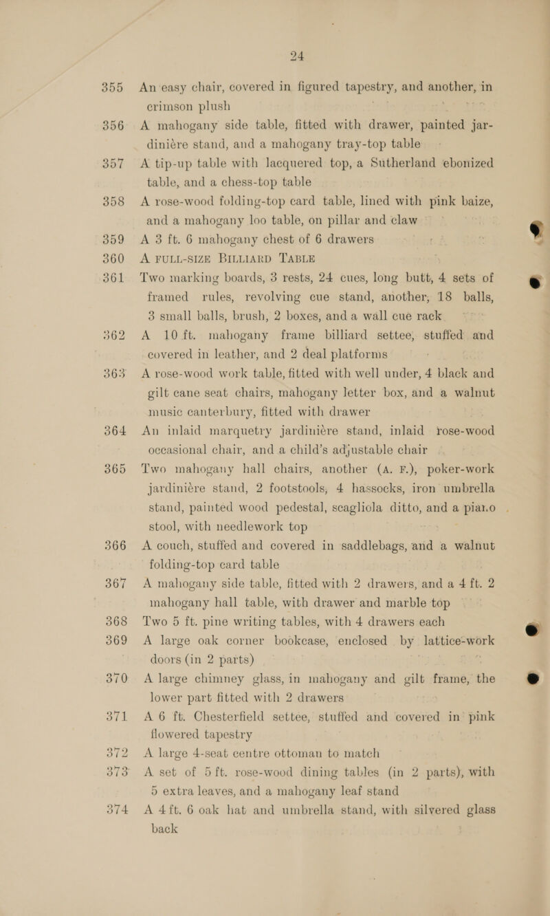 O64 365 24 An ‘easy chair, covered in figured bapeoiens and another, in crimson plush A mahogany side table, fitted with drawer, painted jar- diniére stand, and a mahogany tray-top table A tip-up table with lacquered top, a Sutherland ebonized table, and a chess-top table A rose-wood folding-top card table, lined with pink baize, and a mahogany loo table, on pillar and claw » A 3 ft. 6 mahogany chest of 6 drawers A FULL-SIZE BILLIARD TABLE Two marking boards, 3 rests, 24 cues, long butt, 4 sets of framed rules, revolving cue stand, another, 18 balls, 3 small balls, brush, 2 boxes, and a wall cue rack A 10 ft. mahogany frame billiard settee, stuffed and covered in leather, and 2 deal platforms A rose-wood work table, fitted with well under, 4 black and gilt cane seat chairs, mahogany letter box, and a walnut music canterbury, fitted with drawer | An inlaid marquetry jardiniére stand, inlaid rose- Sac occasional chair, and a child’s adjustable chair Two mahogany hall chairs, another (A. F.), poker-work jardiniere stand, 2 footstools, 4 hassocks, iron umbrella stand, painted wood pedestal, scaglicla ditto, and a piat.o stool, with needlework top : A couch, stuffed and covered in saddlebags, and a walnut folding-top card table | A mahogany side table, fitted with 2 drawers, and a 4 ft. 2 mahogany hall table, with drawer and marble top Two 5 ft. pine writing tables, with 4 drawers each A large oak corner bookcase, enclosed ie lattice-work doors (in 2 parts) | A large chimney glass, in mahogany and gilt frame, the lower part fitted with 2 drawers A 6 ft. Chesterfield settee, stuffed and covered in’ pink flowered tapestry A large 4-seat centre ottoman to match A set of 5 ft. rose-wood dining tables (in 2 parts), with 5 extra leaves, and a mahogany leaf stand A 4ft. 6 oak hat and umbrella stand, with silvered glass back |   