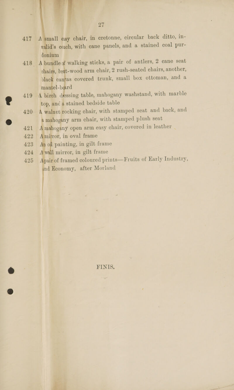  27 A small esy chair, in cretonne, circular back ditto, in- valid’s couch, with cane panels, and a stained coal pur- A bundle of walking sticks, a pair of antlers, 2 cane seat chairs, bett-wood arm chair, 2 rush-seated chairs, another, black canras covered trunk, small box ottoman, and a mantel-bard A birch dressing table, mahogany washstand, with marble top, and a stained bedside table A walnut rocking chair, with stamped seat and back, and a mahogany arm chair, with stamped plush seat mahogany open arm easy chair, covered in leather _ mitror, in oval frame oil painting, in gilt frame 1 mirror, in gilt frame air of framed coloured prints—Fruits of Early Industry, nd Economy, after Morland FINIS. 