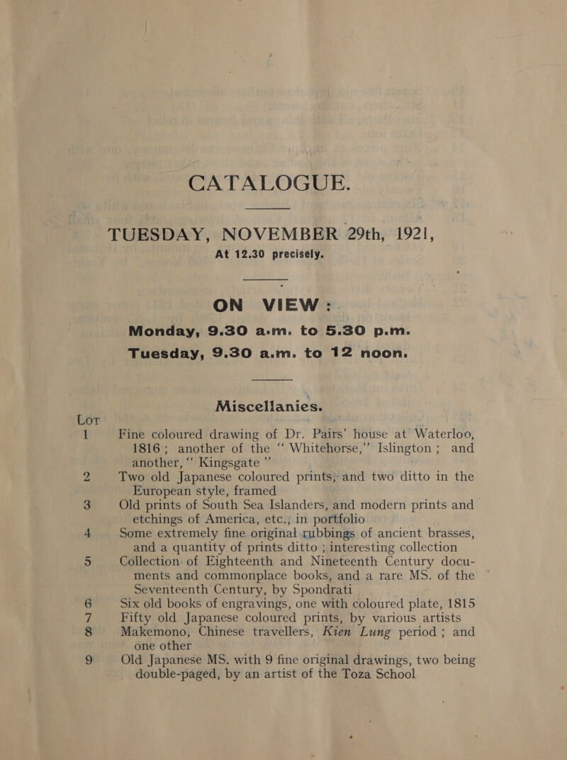 co CO “1 DS CATALOGUE. es At 12.30 precisely.  ON VIEW: . Monday, 9:30 a.m. to 5.30 p.m. Tuesday, 9.30 a.m. to 12 noon. —_— Miscellanies. Fine coloured drawing of Dr. Pairs’ house at Waterloo, 1816; another of the “‘ Whitehorse,” Islington; and another, “‘ Kingsgate ”’ Two old Japanese coloured prints; and two ditto in the European style, framed and a quantity of prints ditto ; interesting collection Collection of Eighteenth and Nineteenth Century docu- ments and commonplace books, and a rare MS. of the Seventeenth Century, by Spondrati | Six old books of engravings, one with coloured ae 1815 Fifty old Japanese coloured prints, by various artists Makemono, Chinese travellers, Kien Lung period ; and ~ one other Old Japanese MS. with 9 fine original drawings, two being double-paged, by an artist of the Toza School