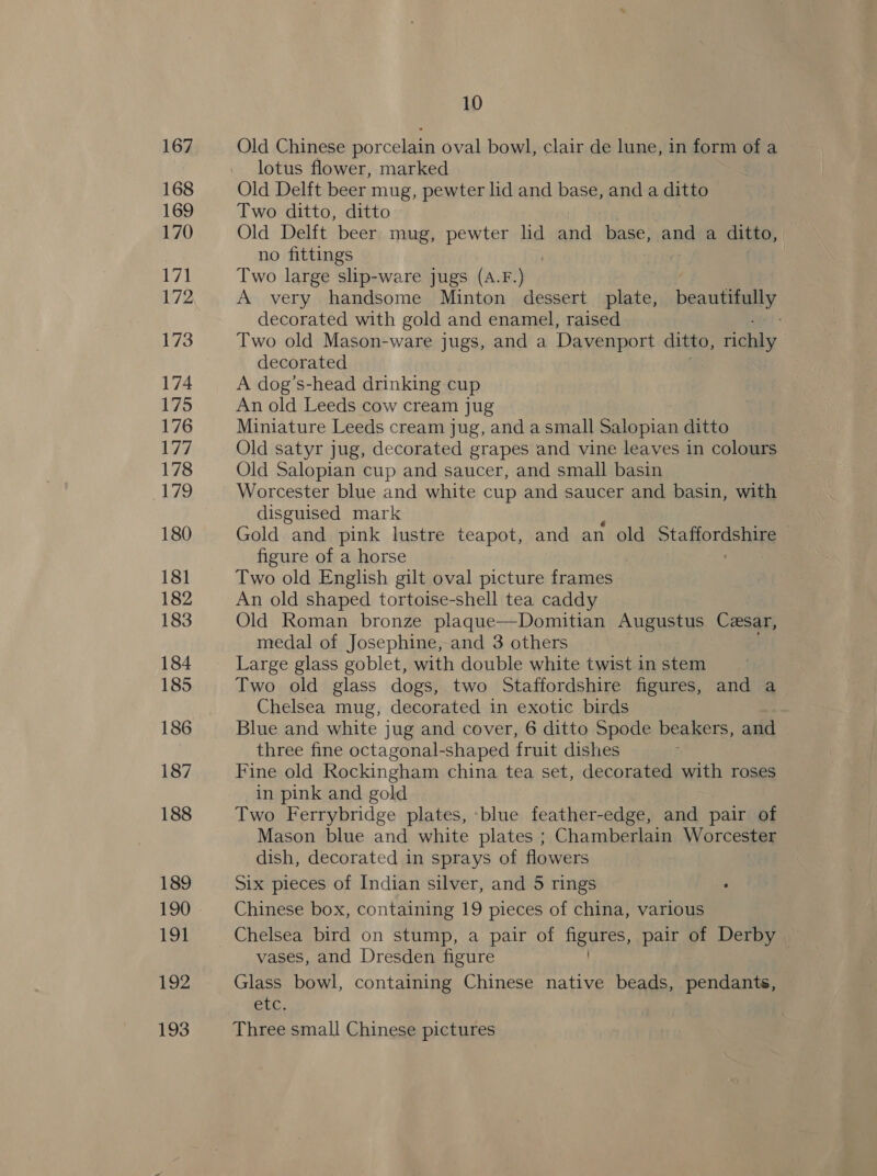 167 168 169 170 ep! 172 173 174 175 176 177 178 179 180 181 182 183 184 185 186 187 188 189 190 191 192 193 10 Old Chinese porcelain oval bowl, clair de lune, in form of a lotus flower, marked Old Delft beer mug, pewter lid and base, and a ditto Two ditto, ditto Old Delft beer mug, pewter lid and base, and a ditto, no fittings Two large slip-ware jugs (A.F.) A very handsome Minton dessert plate, beautifully decorated with gold and enamel, raised Two old Mason-ware jugs, and a Davenport ditto, richly decorated A dog’s-head drinking cup An old Leeds cow cream jug Miniature Leeds cream jug, and a small Salopian ditto Old satyr jug, decorated grapes and vine leaves in colours Old Salopian cup and saucer, and small basin Worcester blue and white cup and saucer and basin, with disguised mark Gold and pink lustre teapot, and an old &gt;tahordshive figure of a horse Two old English gilt oval picture frames An old shaped tortoise-shell tea caddy Old Roman bronze plaque—Domitian Augustus Cesar, medal of Josephine, and 3 others Large glass goblet, with double white twist in stem Two old glass dogs, two Staffordshire figures, and a Chelsea mug, decorated in exotic birds Blue and white jug and cover, 6 ditto Spode beakers, and three fine octagonal-shaped fruit dishes Fine old Rockingham china tea set, decorated with roses in pink and gold Two Ferrybridge plates, ‘blue feather-edge, and pair of Mason blue and white plates ; Chamberlain Worcester dish, decorated in sprays of flowers Six pieces of Indian silver, and 5 rings Chinese box, containing 19 pieces of china, various Chelsea bird on stump, a pair of A? pair of Derby vases, and Dresden figure Glass bowl, containing Chinese native beads, pendants, CLC. Three small Chinese pictures