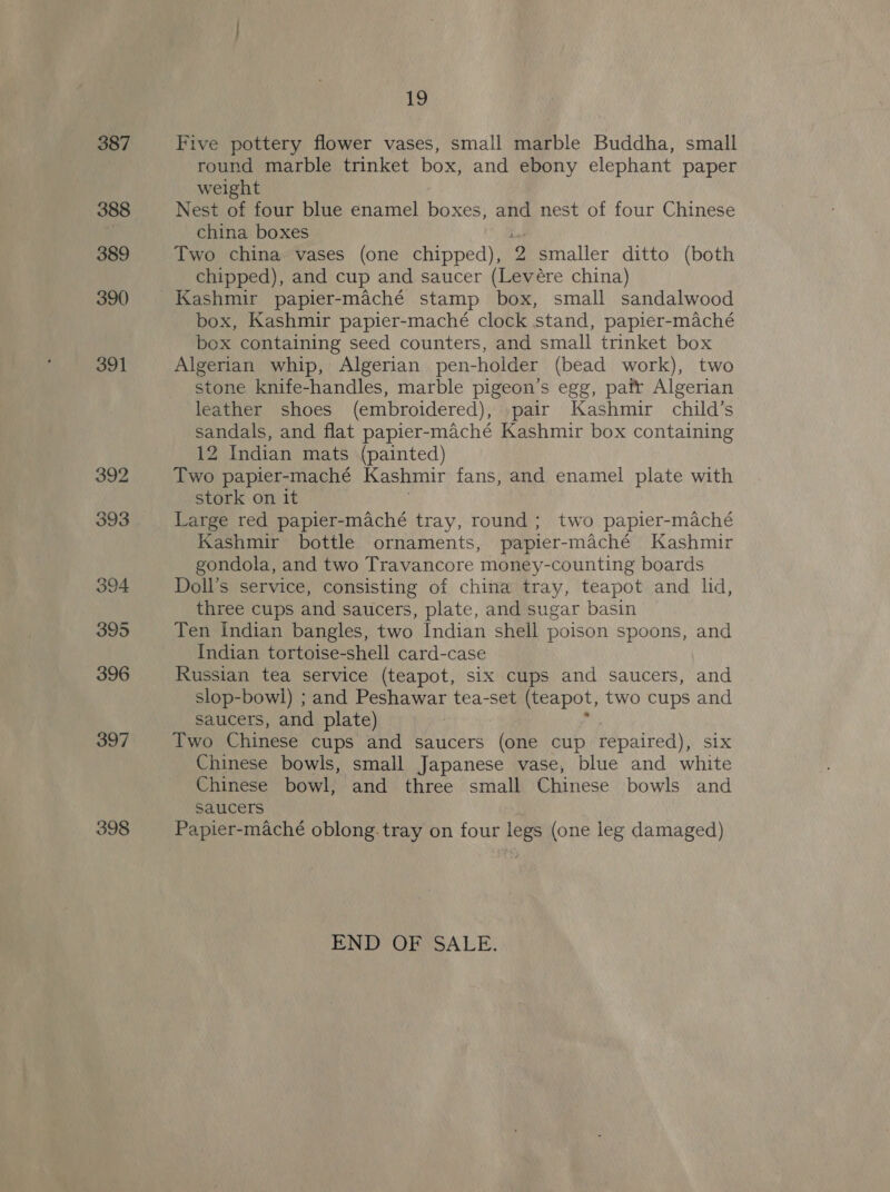 397 398 ihe) Five pottery flower vases, small marble Buddha, small round marble trinket box, and ebony elephant paper weight Nest of four blue enamel boxes, and nest of four Chinese china boxes ht Two china vases (one chipped), 2 smaller ditto (both chipped), and cup and saucer (Levére china) Kashmir papier-maché stamp box, small sandalwood box, Kashmir papier-maché clock stand, papier-maché box containing seed counters, and small trinket box Algerian whip, Algerian pen-holder (bead work), two stone knife-handles, marble pigeon’s egg, pafr Algerian leather shoes (embroidered), pair Kashmir child’s sandals, and flat papier-maché Kashmir box containing 12 Indian mats (painted) Two papier-maché Kashmir fans, and enamel plate with stork on it 7 Large red papier-maché tray, round; two papier-maché Kashmir bottle ornaments, papier-maché Kashmir gondola, and two Travancore money-counting boards Doll’s service, consisting of china tray, teapot and lid, three cups and saucers, plate, and sugar basin Ten Indian bangles, two Indian shell poison spoons, and Indian tortoise-shell card-case Russian tea service (teapot, six cups and saucers, and slop-bowl) ; and Peshawar tea-set (teapot, two cups and saucers, and plate) . Two Chinese cups and saucers (one cup repaired), six Chinese bowls, small Japanese vase, blue and white Chinese bowl, and three small Chinese bowls and saucers Papier-maché oblong.tray on four legs (one leg damaged) END OF SALE.