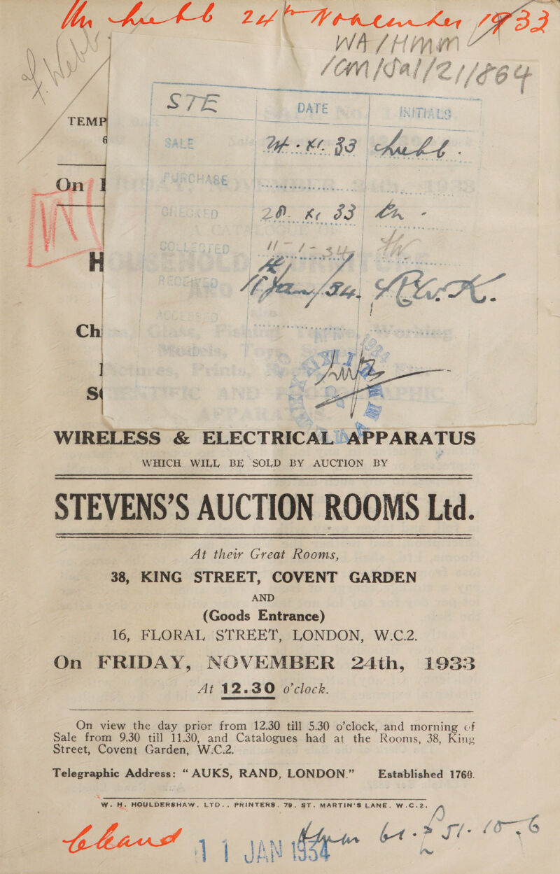  eR Reenter PNLe An Scsinnap TS ae SRE cs -— vas f bit iE Fat Robes os “a he we  a WIRELESS &amp; ELECTRICAL “APPARATUS WHICH WILL BE “SOLD BY AUCTION BY STEVENS'S AUCTION ROOMS Ltd. At their Great Rooms, | 38, KING STREET, COVENT GARDEN AND (Goods Entrance) | 16, FLORAL STREET, LONDON, W.C.2. On FRIDAY, NOVEMBER 24th, 193835 At 12.30 o'clock.  On view the day prior from 12.30 till 5.30 o’clock, and morning cf Sale from 9.30 till 11.30, and Catalogues had at the Rooms, 38, King Street, Covent Garden, W.C.2. Telegraphic Address: “ AUKS, RAND, LONDON.” Established 1768. s A = W.H. HOULDERSHAW. LTD., PRINTERS, 79, ST. MARTIN'S LANE, W.C.2. 