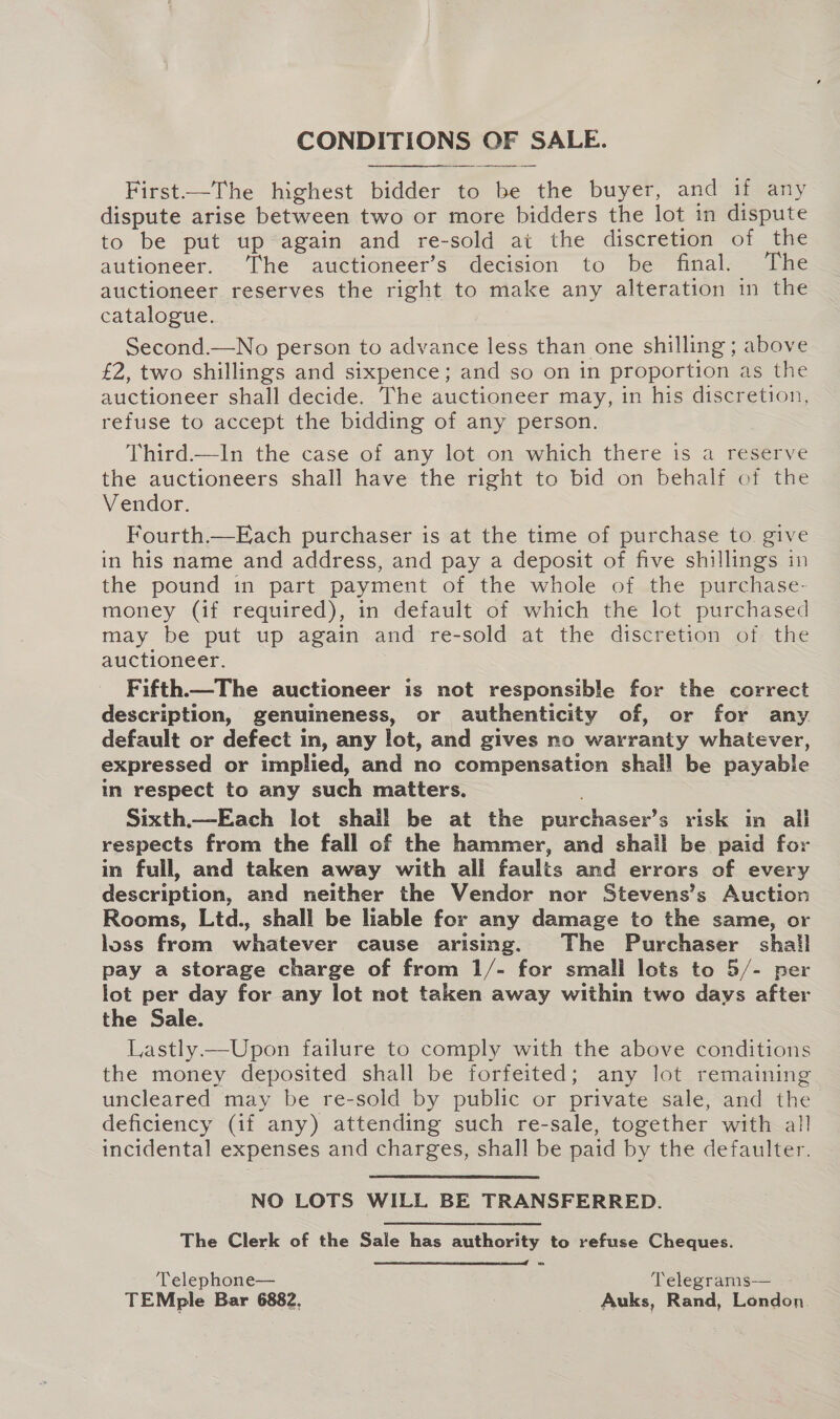 CONDITIONS OF SALE. First——The highest bidder to be the buyer, and if any dispute arise between two or more bidders the lot in dispute to be put up again and re-sold ai the discretion of the autioneer. The auctioneer’s decision to be final. The auctioneer reserves the right to make any alteration in the catalogue. i Second.—No person to advance less than one shilling; above £2, two shillings and sixpence; and so on in proportion as the auctioneer shall decide. The auctioneer may, in his discretion, refuse to accept the bidding of any person. Third.—In the case of any lot on which there is a reserve the auctioneers shall have the right to bid on behalf of the Vendor. Fourth.—Each purchaser is at the time of purchase to give in his name and address, and pay a deposit of five shillings in the pound in part payment of the whole of the purchase- money (if required), in default of which the lot purchased may be put up again and re-sold at the discretion of the auctioneer. Fifth—The auctioneer is not responsible for the correct description, genuineness, or authenticity of, or for any default or defect in, any lot, and gives no warranty whatever, expressed or implied, and no compensation shall be payable in respect to any such matters. Sixth.—Each lot shall be at the purchaser’s risk in all respects from the fall of the hammer, and shail be paid for in full, and taken away with all faults and errors of every description, and neither the Vendor nor Stevens’s Auction Rooms, Ltd., shall be liable for any damage to the same, or loss from whatever cause arising. The Purchaser shail pay a storage charge of from 1/- for small lots to 5/- per lot per day for any lot not taken away within two days after the Sale. Lastly.—Upon failure to comply with the above conditions the money deposited shall be forfeited; any lot remaining uncleared may be re-sold by public or private sale, and the deficiency (if any) attending such re-sale, together with all incidental expenses and charges, shall be paid by the defaulter. NO LOTS WILL BE TRANSFERRED. The Clerk of the Sale has authority to refuse Cheques.  Telephone— Telegrams— TEMple Bar 6882, : Auks, Rand, London.