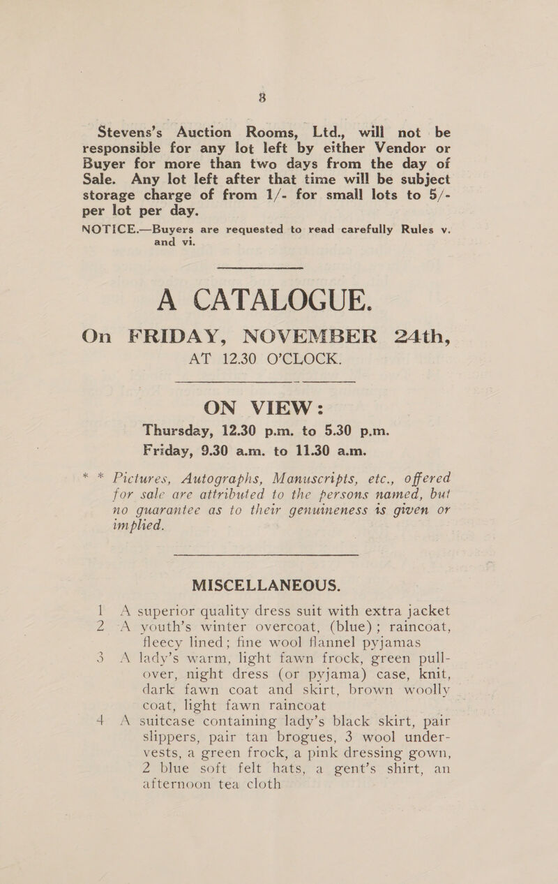 Stevens’s Auction Rooms, Ltd., will not be responsible for any lot left by either Vendor or Buyer for more than two days from the day of Sale. Any lot left after that time will be subject storage charge of from 1/- for small lots to 5/- per lot per day. NOTICE.—Buyers are requested to read carefully Rules v. and vi. A CATALOGUE. On FRIDAY, NOVEMBER 24th, AT: 12.30 O'CLOCK: ON VIEW: Thursday, 12.30 p.m. to 5.30 p.m. Friday, 9.30 a.m. to 11.30 a.m. Pictures, Autographs, Manuscripts, etc., offered for sale are attributed to the persons named, but no guarantee as to thew genuimeness 18 given or im pled. MISCELLANEOUS. = superior quality dress suit with extra jacket youth’s winter overcoat, (blue); raincoat, fleecy lined; fine wool flannel pyjamas 3 A lady's warm; light fama frock, @reen pull- over, night dress (or pyjama) case, knit, dark fawn coat and skirt, brown woolly . coat, light fawn raincoat “i 4+ &lt;A suitcase containing lady’s black skirt, pair slippers, pair tan brogues, 3 wool under- vests, a green frock, a pink dressing gown, 2, dlee sort felt hats ea -went’s: shirt, an afternoon tea cloth PhO)