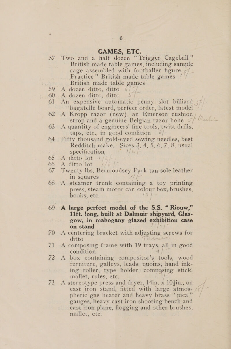 73 GAMES, ETC. Two and a half dozen “Trigger Cageball ~ British made table games, including sample cage assembled with footballer figure A Practice” British made table games ‘'/ British made table games ‘bagatelle board, perfect order, latest model strop and a genuine Belgian razor hone &lt;, A quantity of engineers’ fine tools, twist drills, taps, etc., in good condition — 6/- Redditch make. izes. 3,4, 5,.6, 7, 8, usual specification, 2 BGR A Gatto tot 14 b A ditto tot Twenty lbs. Bermondsey os tan sole leather in squares A steamer trunk eae a toy printing © press, steam motor car, Sue box, brushes, books, etc. A large perfect medel of the S.S. “ Riouw,” 11ft. long, built at Dalmuir shipyard, Glas- gow, in mahogany glazed exhibition case on stand A centering bracket with adjusting screws for ditto A composing frame with 19 feasies all in good condition a | A box containing compositor’s tools, wood furniture, galleys, leads, quoins, hand ink- ing roller, type holder, pre ied stick, mallet, rules, etc. A stereotype press and dryer, 14in. x 104in., on pheric gas heater and heavy brass “ pica” gauges, heavy cast iron shooting bench and cast iron plane, flogging and other brushes, ialleL, etc. | |