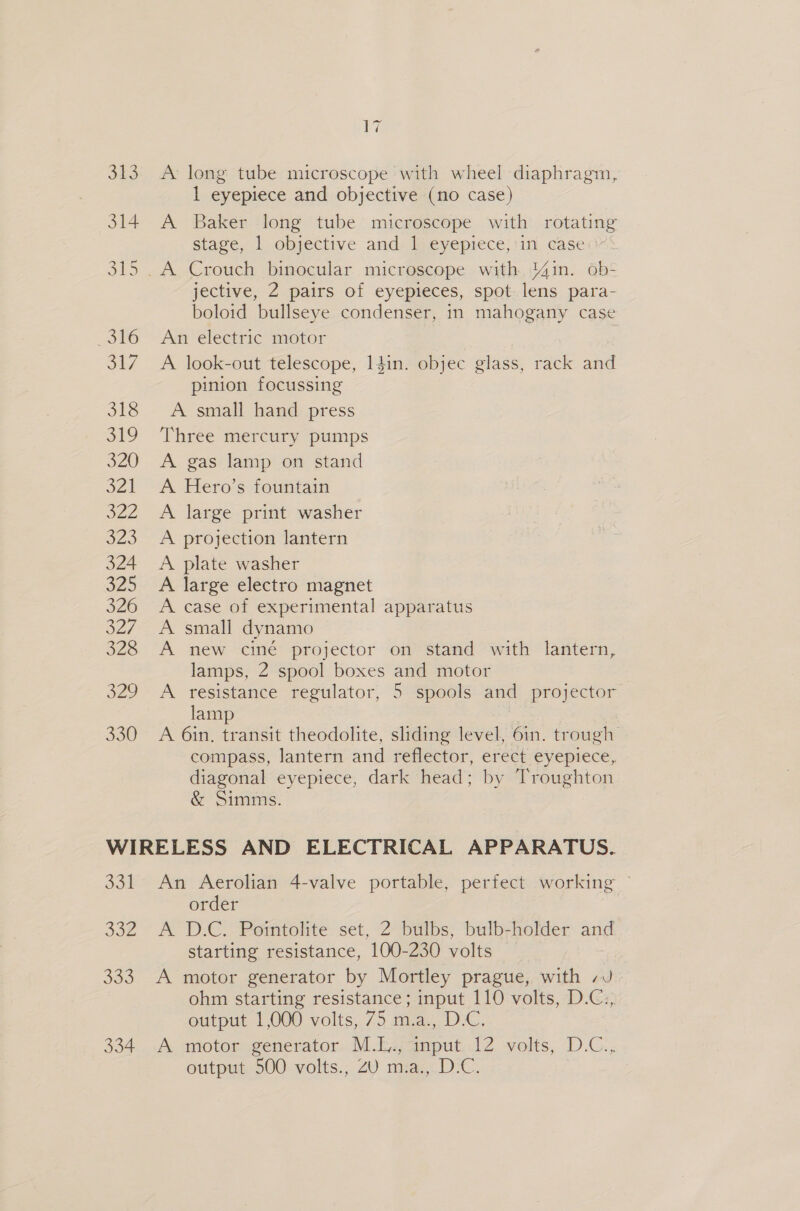 V7 313 A long tube microscope with wheel diaphragm, 1 eyepiece and objective (no case) 314 A Baker long tube microscope with rotating stage, 1 objective and 1 eyepiece,iin casei: 315 . A Crouch binocular microscope with %4in. ob- jective, 2 pairs of eyepieces, spot lens para- boloid bullseye condenser, in mahogany case 316 An electric motor 317 A look-out telescope, 14in. objec glass, rack and pinion focussing 318 A small hand press 319 Three mercury pumps 320 A gas lamp on stand 321 A Hero’s fountain 322 &lt;A large print washer 323 &lt;A projection lantern 324 &lt;A plate washer 325 A large electro magnet 326 A case of experimental apparatus 327. A small dynamo 328 A new ciné projector on stand with lantern, lamps, 2 spool boxes and motor 329 A resistance regulator, 5 spools and projector lamp 330 A 6in, transit theodolite, sliding level, 6in. trough compass, lantern and reflector, erect eyepiece, diagonal eyepiece, dark head; by Troughton &amp; Simms. WIRELESS AND ELECTRICAL APPARATUS. 331 An Aerolian 4-valve portable, perfect working | order 332 A D.C. Pointolite set, 2 bulbs, bulb-holder and starting resistance, 100-230 volts 333 A motor generator by Mortley prague, with /J ohm starting resistance; input 110 volts, D.C., output 1,000 volts, 75 m.a., D.C. 334. A. motor generator: M-E., anput..12 volts, D.C.; output 500 volts., ZU m.a., D.C.