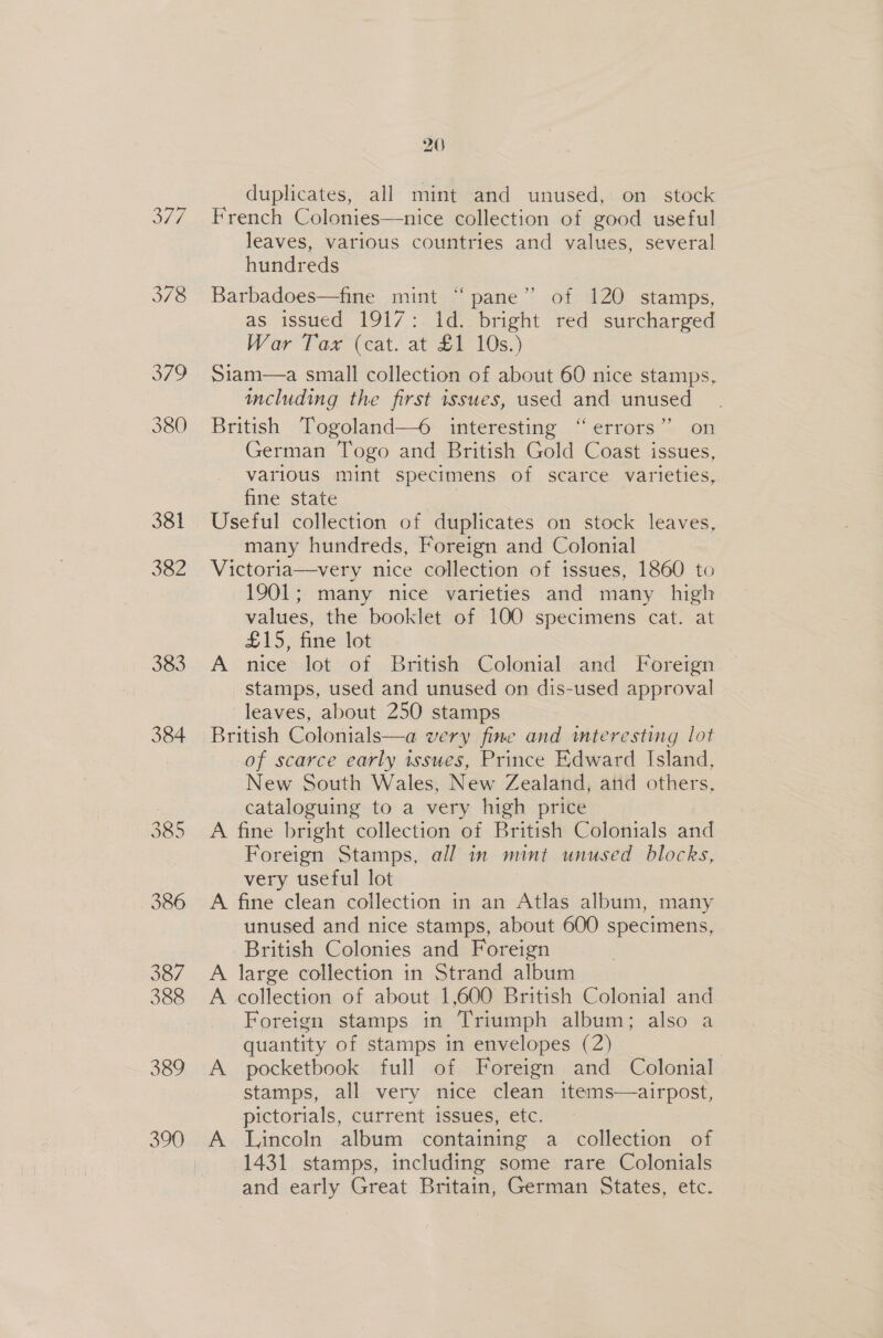 377 378 379 380 381 382 383 390 20 duplicates, all mint and unused, on stock French Colonies—nice collection of good useful leaves, various countries and values, several hundreds Barbadoes—fine mint “ pane” of 120 stamps, as issued 1917: 1d. bright red surcharged War’ Tax (eat. at £1 10s.) Siam—a small collection of about 60 nice stamps, including the first issues, used and unused British Togoland—6 interesting “errors” on German Togo and British Gold Coast issues, various mint specimens of scarce varieties, fine state Useful collection of duplicates on stock leaves, many hundreds, Foreign and Colonial Victoria—very nice collection of issues, 1860 to 1901; many nice varieties and many high values, the booklet of 100 specimens cat. at £15, fine lot A nice lot of British Colonial and Foreign stamps, used and unused on dis-used approval leaves, about 250 stamps British Colonials—a very fine and mteresting lot of scarce early issues, Prince Edward Island, New South Wales, New Zealand, atid others, cataloguing to a very high price A fine bright collection of British Colonials and Foreign Stamps, all in mint unused blocks, very useful lot A fine clean collection in an Atlas album, many unused and nice stamps, about 600 specimens, British Colonies and Foreign A large collection in Strand album A collection of about 1,600 British Colonial and Foreign stamps in Triumph album; also a quantity of stamps in envelopes (2) 3 A pocketbook full of Foreign and Colonial stamps, all very nice clean items—airpost, pictorials, current issues, etc. A Lincoln album containing a collection of 1431 stamps, including some rare Colonials and early Great Britain, German States, etc.