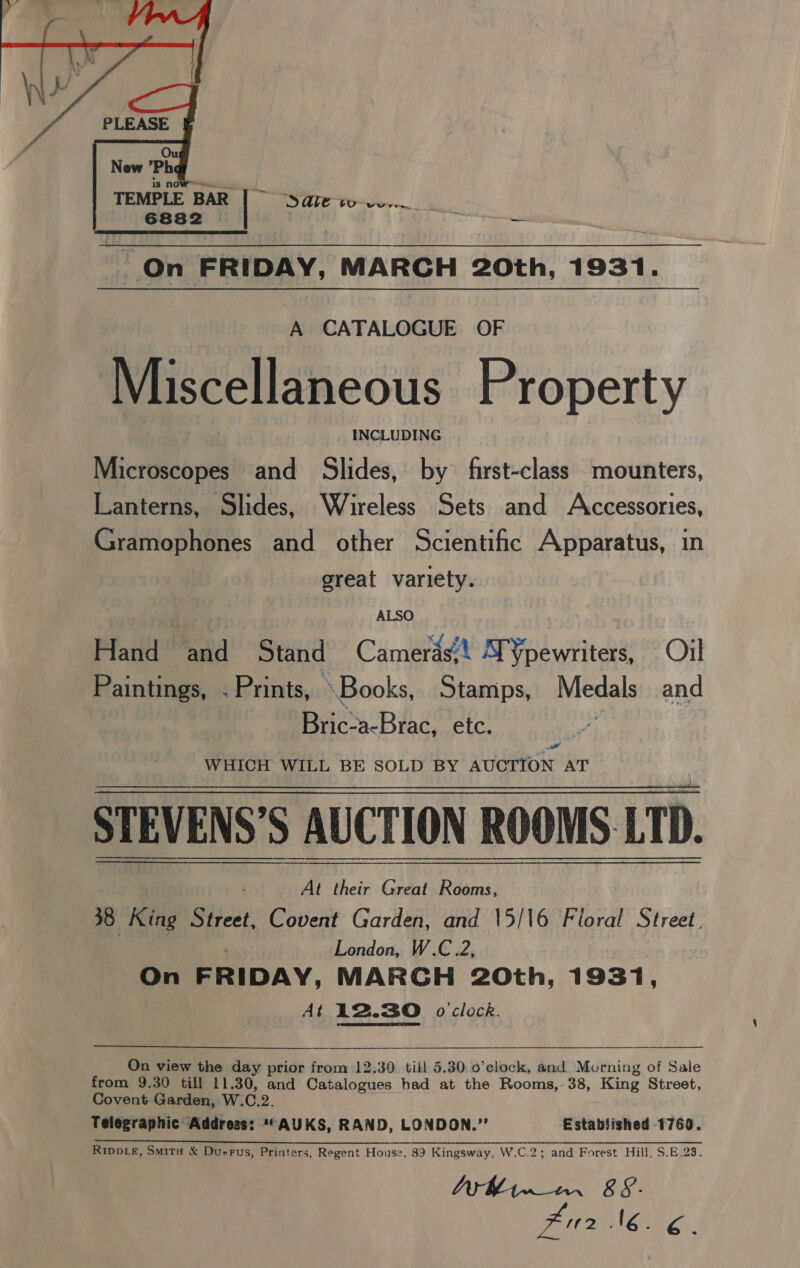  ; Sale vo Cre —, On FRIDAY, MARCH 20th, 1931. A CATALOGUE OF Miscellaneous Property | _ INCLUDING Microscopes and Slides, by’ first-class mounters, Lanterns, Slides, Wireless Sets and Accessories, Gramophones and other Scientific Apparatus, in great variety. . ALSO Hand and Stand Camerds’t S¥pewriters, Oil Paintings, . Prints, Books, Stamps, Medals and Bric-a-Brac, ete. af Padl WHICH WILL BE SOLD BY AUCTION AT STEVENS’S AUCTION ROOMS LTD.  At their Great Rooms, 38 King Street, Covent Garden, and 15/16 Floral Street, . London, W.C.2, On FRIDAY, MARCH 20th, 1931, At 12.30 o'clock.  On view the day prior from 12.30. till 5.30 0’clock, and Morning of Sale from 9.30 till 11.30, and Catalogues had at the Rooms,.38, King Street, Covent Garden, W.C.2. Telegraphic: Address: ““AUKS, RAND, LONDON.” Established 1760. Rippv_e, Smita &amp; Durrus, Printers, Regent House, 89 Kingsway, W.C.2; and Forest Hill, S.E.23. Bin AON ae