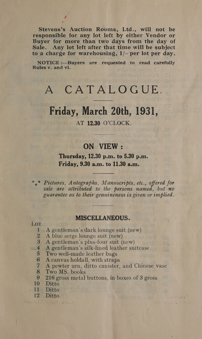 Stevens’s Auction Rooms, Ltd., will not be responsible for any lot left by either Vendor or Buyer for more than two days from the day of Sale. Any lot left after that time will be subject toa charge for warehousing, 1/— per lot per day. NOTICE :—Buyers are requested to read carefully Rules v. and vi. eT A EO OUE. Friday, March 20th, 1931, AT 12.30 O’CLOCK. ON VIEW : Thursday, 12.30 p.m. to 5.30 p.m. Friday, 9.30 a.m. to 11.30 a.m. *.* Pictures, Autographs, Manuscripts, etc., offered for sale are attributed to the persons named, but no guarantee as to their genuineness 1s given or implied. MISCELLANEOUS. .A gentleman’s dark lounge suit (new) | A blue serge lounge suit (new) A gentleman’s plus-four suit (new) , A gentleman's silk-lined leather suitcase | Two well-made leather bags A canvas holdall, with straps A pewter urn, ditto canister, and Chinese vase’ Two MS. books 216 gross metal buttons, in boxes of 3 gross 10 Ditto 11 Ditto 12 _ Ditto - ee CHUB UHKRWONWHS