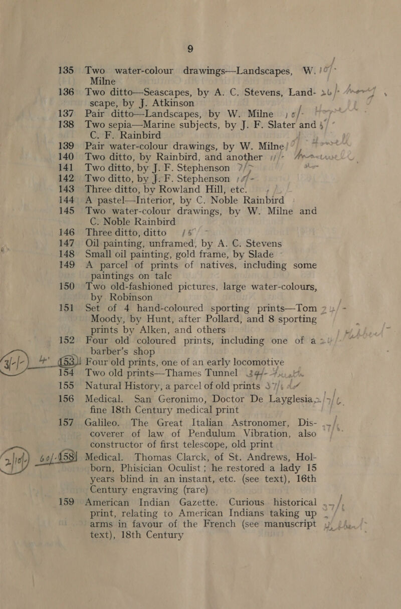 135 Two water: colour drawings—Landscapes, W.!/° Milne 136 Two ditto—Seascapes, by A. C. Stevens, Land- 2u/ | scape, by J. Atkinson 137 Pair ditto—Landscapes, by W. Milne; /- 138 Two sepia—Marine subjects, by J. F. Slater and 5 C. F. Rainbird 139 Pair water-colour drawings, by W. Milne! 140 Two ditto, by Rainbird, and another //- Sa sl 141 Two ditto, by J. F. Stephenson ?/> — 142 Two ditto, by J. F. Stephenson ;//- 143 Three ditto, by Rowland Hill, etc. 144 A pastel—Interior, by C. Noble Rainbird 145 Two water-colour drawings, by W. Milne and C. Noble Rainbird 146 Three ditto, ditto /4 147 Oil painting, unframed, by A. C. Stevens a 148 Small oil painting, gold frame, by Slade 149 A parcel of prints of natives, including some paintings on talc 150 Two old-fashioned pictures, large water-colours, by Robinson 151 Set of 4 hand-coloured sporting prints—Tom 2 1/ - Moody, by Hunt, after Pollard, and 8 sporting prints by Alken, and others 152. Four old coloured prints, including one of a > barber’s shop y- ef- 4’ (53)! Four old prints, one of an early locomotive 154 Two old prints—Thames Tunnel 24 - 4.0.1 155 Natural History, a parcel of old prints 37/4 9. 156 Medical. San Geronimo, Doctor De Layglesia,» s/t fine 18th Century medical print , 157 Galileo. The Great Italian Astronomer, Dis- ._/, coverer of law of Pendulum Vibration, also , Nd constructor of first telescope, old print Ghd) 60/458) Medical. Thomas Clarck, of St. Andrews, Hol- born, Phisician Oculist ; he restored a lady 15 years blind in an instant, etc. (see text), 16th Century engraving (rare) 159 American Indian Gazette. Curious historical . print, relating to American Indians taking up | arms in favour of the French (see manuscript » /\y. text), 18th Century