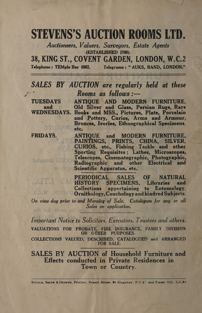 g (ESTABLISHED 1768). TUESDAYS and WEDNESDAYS. FRIDAYS. — Rooms as follows :— ANTIQUE AND MODERN FURNITURE, Old Silver and Glass, Persian Rugs, Rare Books and MSS., Pictures, Plate, Porcelain and Pottery, Chriet Arms and Armour, Bronzes, Ivories, Ethnographical Specimens, etc. ANTIQUE and MODERN FURNITURE, PAINTINGS, PRINTS, CHINA, SILVER, CURIOS, etc., Fishing Tackle and other Sporting Requisites; Lathes, Microscopes, Telescopes, Cinematographic, Photographic, Scientific Apparatus, etc. PERIODICAL SALES OF NATURAL HISTORY SPECIMENS, Libraries and Collections appertaining to Entomology, Ornithology, Conchology and kindred Subjects. Sales on application. R OTHER PURPOSES Town or Country. ! 
