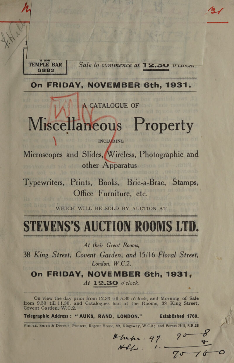    Aah OF Misc An Cous Property \ INCLUDING Microscopes and Slides,/Wireless, Photographic and other Apparatus Typewriters, Prints, Books, Bric-a-Brac, Stamps, Office Furniture, etc. WHICH WILL BE.SOLD BY AUCTION AT STEVENS’S AUCTION ROOMS LTD. At their Great Rooms, 38 King Street, Covent Garden, and 15/16 Floral Street, London, W.C.2, On FRIDAY, NOVEMBER Gth, 1931, At 12.30 o'clock.   On view the day prior from 12.30 till 5.30 o’clock, and Morning of Sale from 9.30 till 11.30, and Catalogues had at the Rooms, 38 King Street, Covent Garden, W.C.2. Telegraphic Address : ‘‘ AUKS, RAND, LONDON.”’ Established 1760. e