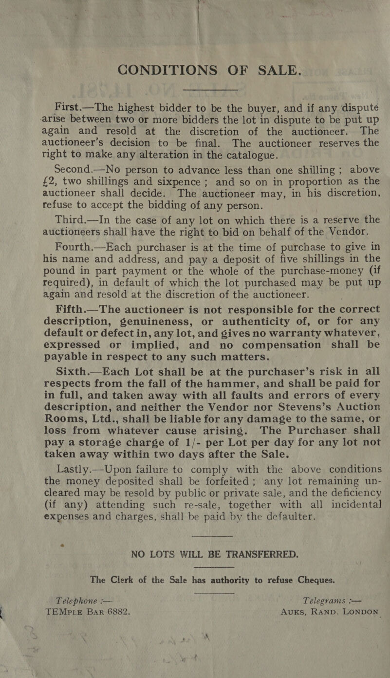 CONDITIONS OF SALE. First.—The highest bidder to be the buyer, and if any dispute arise between two or more bidders the lot in dispute to be put up again and resold at the discretion of the auctioneer. The auctioneer’s decision to be final. The auctioneer reserves the right to make any alteration in the catalogue. Second.—No person to advance less than one shilling ; above £2, two shillings and sixpence ; and so on in proportion as the auctioneer shall decide. The auctioneer may, in his discretion, refuse to accept the bidding of any person. Third.—In the case of any lot on which there is a reserve the auctioneers shall have the right to bid on behalf of the Vendor. Fourth.—Each purchaser is at the time of purchase to give in his name and address, and pay a deposit of five shillings in the pound in part payment or the whole of the purchase-money (if required), in default of which the lot purchased may be put up again and resold at the discretion of the auctioneer. Fifth.—The auctioneer is not responsible for the correct description, genuineness, or authenticity of, or for any default or defect in, any lot, and gives no warranty whatever, expressed or implied, and no compensation shall be payable in respect to any such matters. Sixth.—Each Lot shall be at the purchaser’s risk in all respects from the fall of the hammer, and shall be paid for in full, and taken away with all faults and errors of every description, and neither the Vendor nor Stevens’s Auction Rooms, Ltd., shall be liable for any damage to the same, or loss from whatever cause arising. The Purchaser shall pay a storage charge of 1/- per Lot per day for any lot not taken away within two days after the Sale. Lastly.—Upon failure to comply with the above conditions the money deposited shall be forfeited ; any lot remaining un- cleared may be resold by public or private sale, and the deficiency (if any) attending such re-sale, together with all incidental expenses and charges, shall be paid by the defaulter. NO LOTS WILL BE TRANSFERRED. The Clerk of the Sale has authority to refuse Cheques. Telephone :— Telegrams :— TEMPLE Bar 6882. Auks, Ranp. LONDON