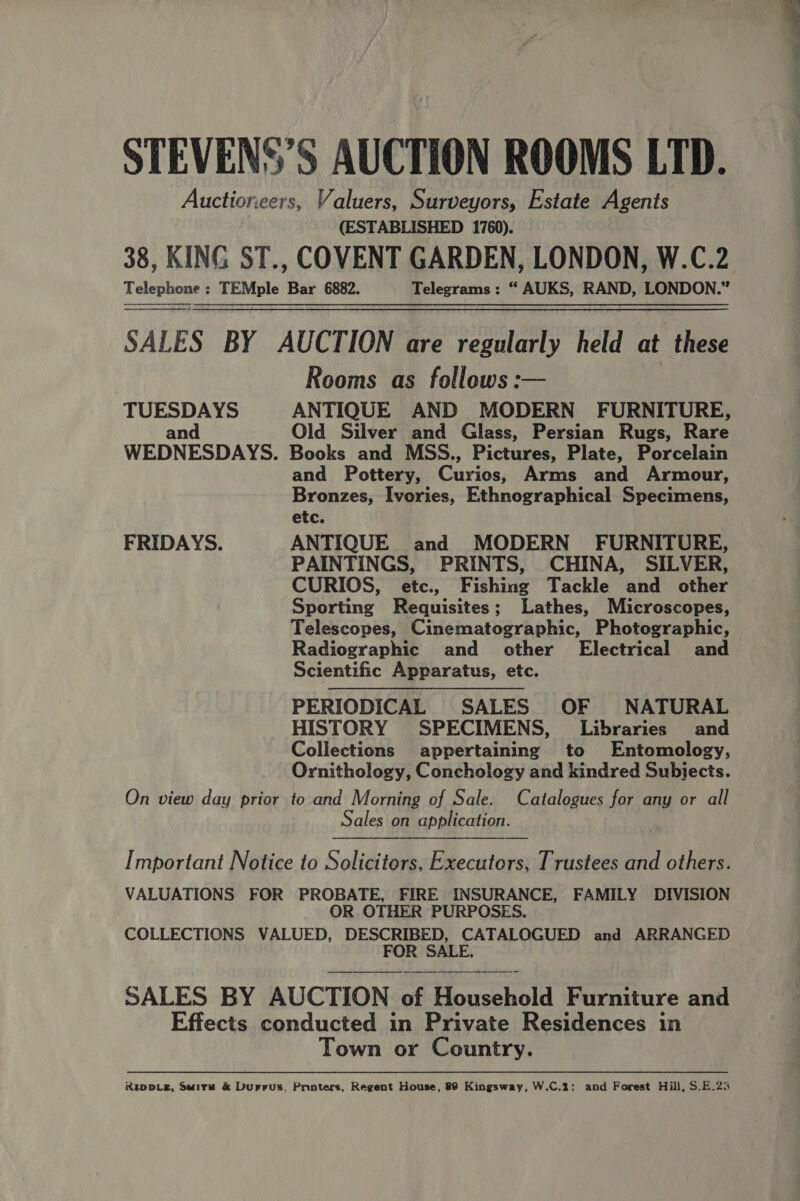 STEVENS’S AUCTION ROOMS LTD. Auctioneers, Valuers, Surveyors, Estate Agents (ESTABLISHED 1760). 38, KING ST., COVENT GARDEN, LONDON, W.C.2 Telephone : TEMple Bar 6882. Telegrams : “ AUKS, RAND, LONDON.” SALES BY AUCTION are regularly held at these Rooms as follows: TUESDAYS ANTIQUE AND MODERN FURNITURE, and Old Silver and Glass, Persian Rugs, Rare WEDNESDAYS. Books and MSS., Pictures, Plate, Porcelain and Pottery, Gries; Arms and Armour, Bronzes, Ivories, Ethnographical Specimens, etc. FRIDAYS. ANTIQUE and MODERN FURNITURE, PAINTINGS, PRINTS, CHINA, SILVER, CURIOS, etc., Fishing Tackle and other Sporting Requisites; Lathes, Microscopes, Telescopes, Cinematographic, Photographic, Radiographic and other Electrical and Scientific Apparatus, etc. PERIODICAL SALES OF NATURAL HISTORY SPECIMENS, Libraries and Collections appertaining to Entomology, Ornithology, Conchology and kindred Subjects. On view day prior to and Morning of Sale. Catalogues for any or all Sales on application.    Important Notice to Solicitors, Executors, Trustees and others. VALUATIONS FOR PROBATE, FIRE INSURANCE, FAMILY DIVISION OR OTHER PURPOSES. COLLECTIONS VALUED, DESCRIBED, CATALOGUED and ARRANGED FOR SALE.   SALES BY AUCTION of Mecchold Furniture and Effects conducted in Private Residences in Town or Country. Rupv_eg, Suita &amp; Durrus, Ponters, Regent House, 89 Kingsway, W.C.3; and Forest Hill, S.E.25