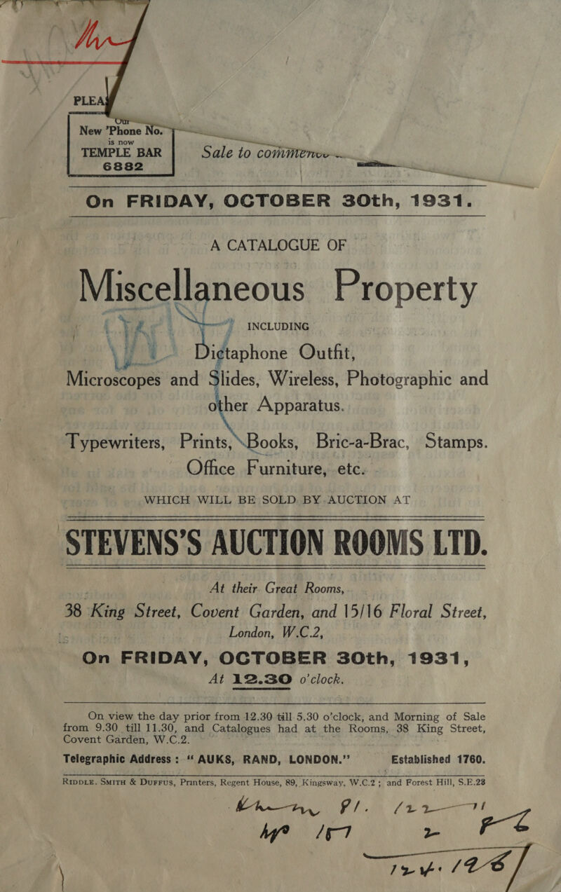  New *Phone oO. } is now TEMPLE BAR 6882 Se Pr —     Ds xs  Z as i On FRIDAY, OCTOBER 30th, 1931. A CATALOGUE OF Miszeslgneous Property | vA ~~“ INCLUDING VE Be i¢taphone Outfit, Microscopes and Slides, Wireless, Photographic and other Apparatus. Typewriters, Prints,\Books, Bric-a-Brac, Stamps. Office Furniture, etc. WHICH WILL BE SOLD. BY.AUCTION AT At their. Great pul § | 38 King purest. Covent Garden, and 15/16 Floral Street, London, W.C.2, On FRIDAY, OCTOBER 30th, 1931, At 12.30 o'clock. On view the day prior from 12.30 till 5.30 o’clock, and Morning of Sale from 9.30 till 11.30, and Catalogues had at the Rooms, 38 Hing Street, Covent Garden, W. C.2. Telegraphic Address : ‘‘AUKS, RAND, LONDON.”’ Established 1760. Rippe, Smita &amp; Durrus, Printers, Regent House, 89, Kingsway, W.C.2 ; and Forest Hill, S.E.28 Lh, Oe fe eee MW /o7 - rs
