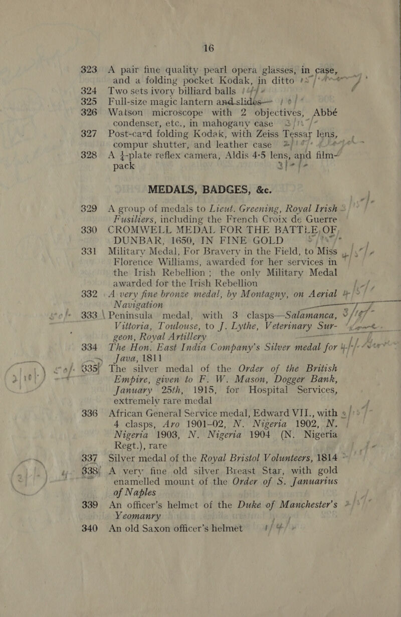 323 &lt;A pair fine quality pearl opera glasses, in. pars  and a folding pocket Kodak, in ditto »S/*?ey ° 324 Two sets ivory billiard balls | if] ‘ . é 325 Full-size magic lantern and slides— / ¢/ ° 326 Watson microscope with 2 objectives, _Abbe condenser, etc., in mahogany case 3 /: 327 Post-card folding Kodak, with Zeiss Tessay Tens, RRPus shutter, and leather case ee ie = 328 &lt;A 4}-plate reflex camera, Aldis 4-5 end Sie film4 pack MEDALS, BADGES, &amp;c. 329 &lt;A group of medals to Lieut. Greening, Royal Irish - Fusiliers, including the French Croix de Guerre 330 CROMWELL MEDAL FOR THE BATTLE, OF, DUNBAR, 1650, IN FINE GOLD ah, ee 331 Military Medal, For Bravery in the Field, to Miss me 1 Florence Williams, awarded for her services in the Irish Rebellion; the only Military Medal awarded for the Trish Rebellion hes 332 A very fine bronze medal, by Montagny, on Aerial 4 Oe, Navigation ee, : a 333 \ Peniristila medal, with 3 clasps—Salamanca, © //¢7 ~ Vittoria, Toulouse, to J]. Lythe, Veterinary Sur- Llp Ro geon, Royal Aytillery &amp;io sgo on oat I 334. The Hon. East India Company’s Silver Pedal for 4.}-/: Abert ~ Java, 1811 . Empire, given to F. W. Mason, Dogger Bank, January 25th, 1915, for Hospital Services, extremely rare medal j 336 African General Service medal, Edward VII., with 4 clasps, Avo 1901-02, N. Nigeria 1902, N. Nigeria 1903, N. Nigeria 1904 (N. Nigeria Regt.), rare 337 Silver medal of the Royal Bristol Volunteers, 1814 - 338; A very fine old silver Breast Star, with gold Pil enamelled mount of the Order of S. Januartus of Naples 339 An officer's helmet of the Duke of Manchester's */ . Yeomanry ee $40 An old Saxon 6fficer’s Helmet i {2 a A