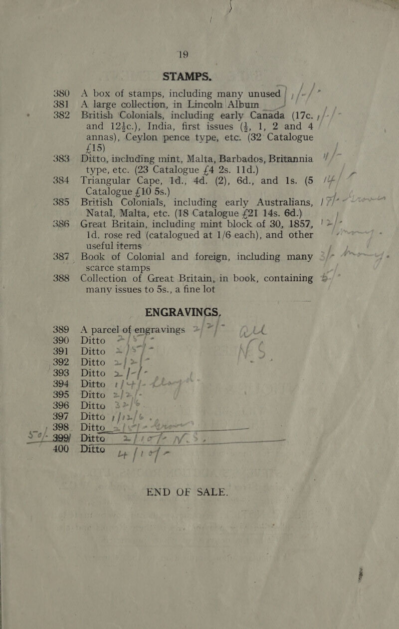 he STAMPS. A box of stamps, including many unused | ; A large collection, in Lincoln |Album and 124c.), India, first issues (4, 1, 2 and 4 annas), Ceylon pence type, etc. (32° Catalogue £15) Ditto, including mint, Malta, Barbados, Britannia type, etc. (23 Catalogue £4 2s. 11d.) Triangular Cape, Id., 4d. (2), 6d., and Ils. (5 Catalogue £10 5s.) British Colonials, including early Australians, Natal, Malta, etc. (18 Catalogue £21 14s. 6d.) Great Britain, including mint block of 30, 1857, Id. rose red (catalogued at 1/6 each), and other useful items scarce stamps Collection of Great Britain, in book, containing many issues to 5s., a fine lot ENGRAVINGS, A pareel of engravings © ee - LA Ditto Ys Ditto »/&gt; | Ditto 2) &gt;{- Wie | / END OF 'SACE. “Aen