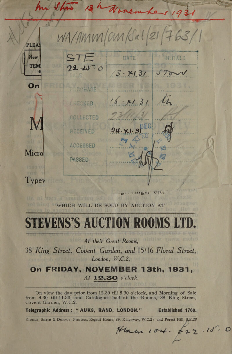   1 oe Ks ¥ hat = eS ae mae aes E - (SI or SEIVED MmEeVei¥ye    Oo ‘WHICH WILL BE SOLD BY AUCTION AT STEVENS’S AUCTION ROOMS LTD. At their Great Rooms, 38 King Street, Covent Garden, and 15/16 Floral Street, London, W.C.2, On FRIDAY, NOVEMBER 13th, 1931, At 12.30 o'clock. On view the day prior from 12.30 till 5.30 o’clock, and Morning of Sale from 9.30 till 11.30, and Catalogues had at the Rooms, 38 King Street, Covent Garden, W.C.2. Telegraphic Address: ‘* AUKS, RAND, LONDON.’’ Established 1760. RIDDLE, SmitH &amp; Durrus, Printers, Regent House, 89, Kingsway, W.C.2;_ and Forest Hill, $.E.28 Miri. cont. £22 -td~ O Y ta