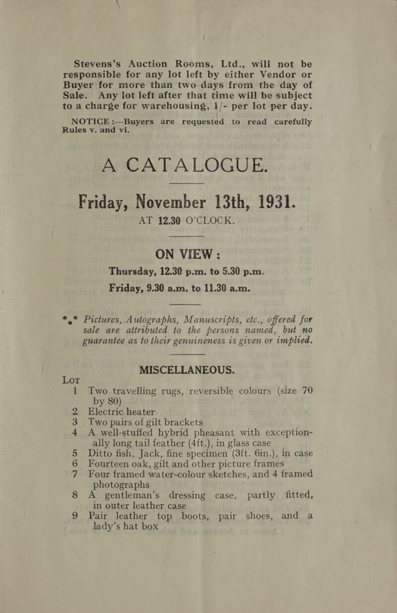 Stevens’s Auction Rooms, Ltd., will not be responsible for any lot left by either Vendor or Buyer for more than two-days from the day of Sale. Any lot left after that time will be subject to a charge for warehousing, 1/- per lot per day. NOTICE :—Buyers are requested to read carefully Rules v. and vi. A CATALOGUE. Friday, November 13th, 1931. AT 12.30 O'CLOCK. ON VIEW : Thursday, 12.30 p.m. to 5.30 p.m. Friday, 9.30 a.m. to 11.30 a.m.  ** Pictures, Autographs, Manuscripts, etc., offered for sale are attributed to the persons named, but no guarantee as to their genuineness is given or implied. MISCELLANEOUS. Two travelling rugs, reversible colours (size 70 by 80 Electric heater photographs A gentleman’s dressing case, partly fitted, in outer leather case Pair leather top boots, pair shoes, and a lady’s hat box =