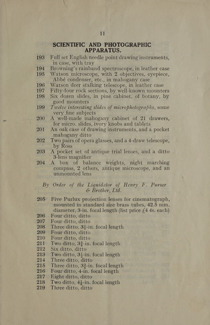 193 194 195 196 197 198 199 200 201 202 203 204 11 SCIENTIFIC AND PHOTOGRAPHIC APPARATUS. Full set English needle point drawing instruments, in case, with tray Browning’s rainband spectroscope, in leather case Watson microscope, with 2 objectives, eyepiece, Abbé condenser, etc., in mahogany case Watson deer stalking telescope, in leather case Fifty-four rock sections, by well-known mounters Six dozen slides, in pine cabinet, of botany, by good mounters Twelve interesting slides of microphotographs, some very fine subjects A well-made mahogany cabinet of 21 drawers, for micro. slides, ivory knobs and tablets An oak case of drawing instruments, and a pocket mahogany ditto Two pairs of opera glasses, and a 4-draw telescope, by Ross A pocket set of antique trial lenses, and a ditto 3-lens magnifier A box of balance weights, night marching compass, 2 others, antique microscope, and an unmounted lens 205 206 207 208 209 210 211 212 213 214 215 216 217 218 219 &amp; Brother, Lid. Five Purlux projection lenses for cinematograph, mounted in standard size brass tubes, 42.5 mm. diameter, 3-in. focal length (list price £4 4s. each) Four ditto, ditto Four ditto, ditto Three ditto, 34-in. focal length Four ditto, ditto Four ditto, ditto Two ditto, 33-in. focal length Six ditto, ditto Two ditto, 34-in. focal length Three ditto, ditto Three ditto, 33-in. focal length Four ditto, 4-in. focal length Eight ditto, ditto Two ditto, 44-in. focal length Three ditto, ditto