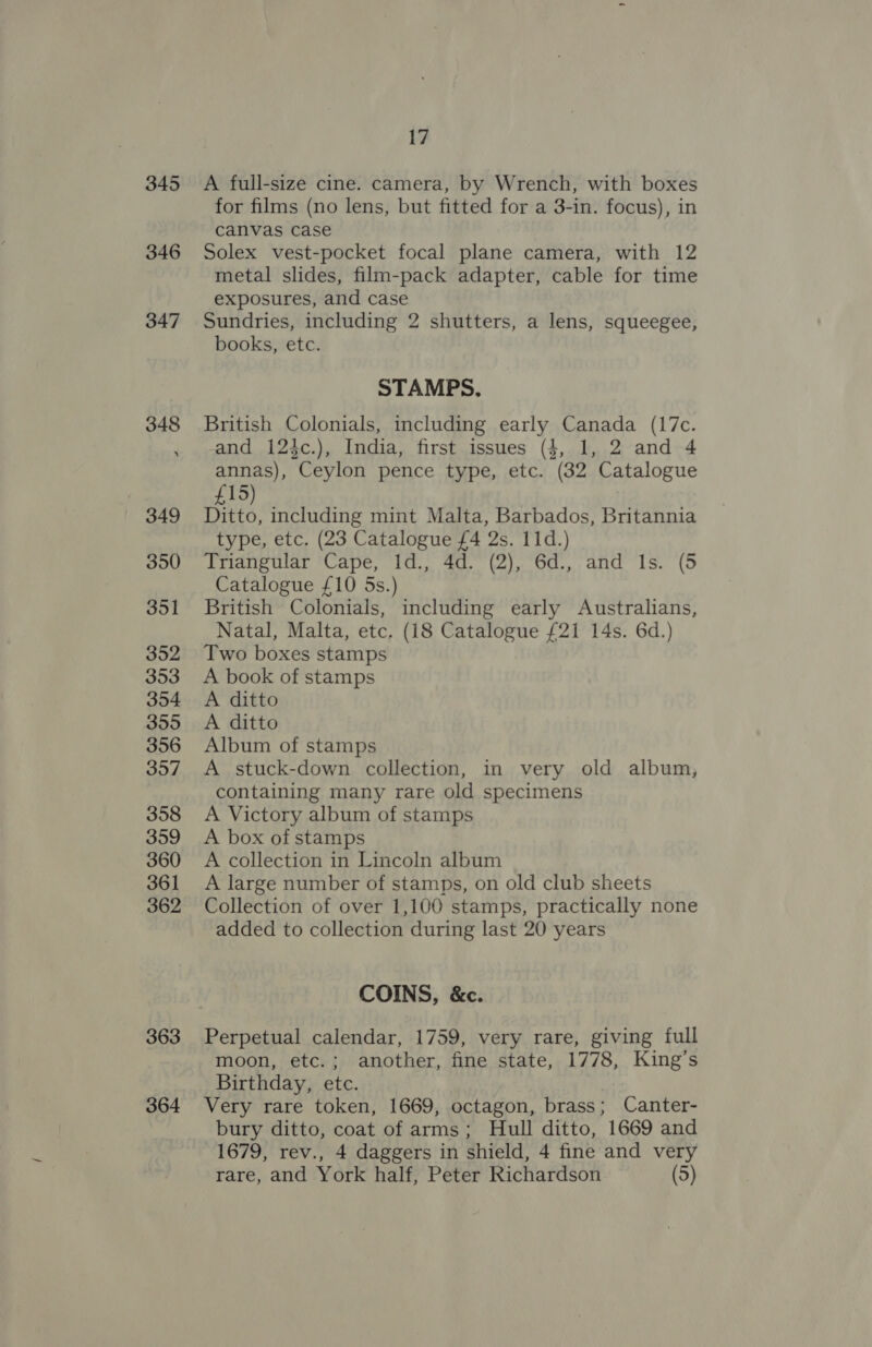 345 346 347 363 364 17 A full-size cine. camera, by Wrench, with boxes for films (no lens, but fitted for a 3-in. focus), in canvas case Solex vest-pocket focal plane camera, with 12 metal slides, film-pack adapter, cable for time exposures, and case Sundries, including 2 shutters, a lens, squeegee, books, etc. STAMPS. British Colonials, including early Canada (17c. and 124c.), India, first issues (4, 1, 2 and 4 annas), Ceylon pence type, etc. (32 Catalogue £15) Ditto, including mint Malta, Barbados, Britannia type, etc. (23 Catalogue £4 2s. 11d.) Triangular Cape, id., 4d. (2), 6d., and Is. (5 Catalogue £10 5s.) British Colonials, including early Australians, Natal, Malta, etc. (18 Catalogue {21 14s. 6d.) Two boxes stamps A book of stamps A ditto A ditto Album of stamps A stuck-down collection, in very old album, containing many rare old specimens A Victory album of stamps A box of stamps A collection in Lincoln album A large number of stamps, on old club sheets Collection of over 1,100 stamps, practically none added to collection during last 20 years COINS, &amp;c. Perpetual calendar, 1759, very rare, giving full moon, etc.; another, fine state, 1778, King’s Birthday, etc. Very rare token, 1669, octagon, brass; Canter- bury ditto, coat of arms; Hull ditto, 1669 and 1679, rev., 4 daggers in shield, 4 fine and very