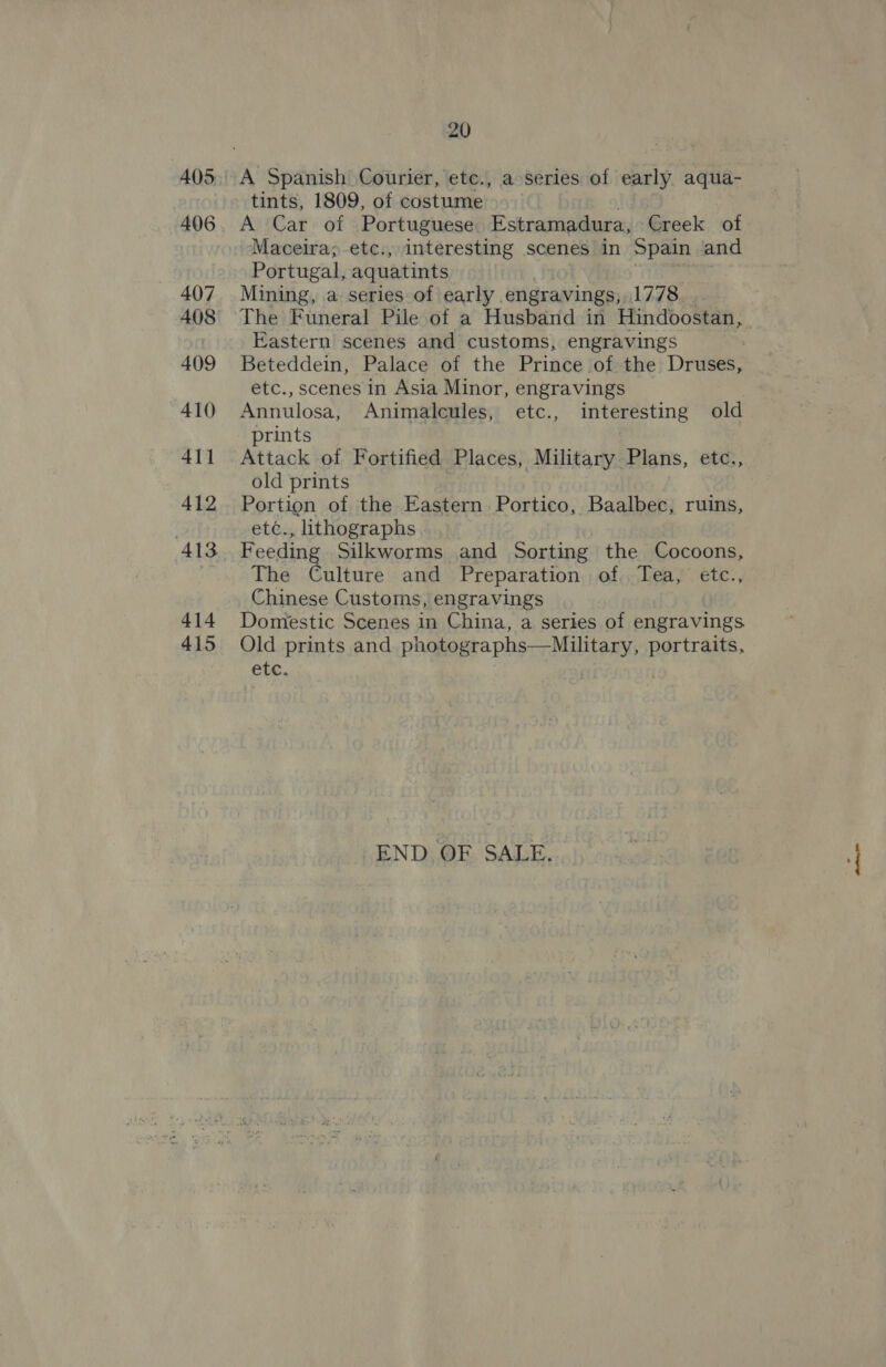 405 406 407 408 409 410 411 412 413 414 415 20 A Spanish Courier, etc., a series of early aqua- tints, 1809, of costume A Car of Portuguese Estramadura, Creek of Maceira;-etc., interesting scenes in Spain and Portugal, aquatints Mining, a series of early . engravings, 1778. The Funeral Pile of a Husband in Hindoostan, Eastern scenes and customs, engravings Beteddein, Palace of the Prince of the Druses, etc., scenes in Asia Minor, engravings Annulosa, Animalcules, etc., interesting old prints Attack of Fortified Places, Military Plans, etc., old prints Portion of the Eastern Portico, Baalbec, ruins, etc., lithographs Feeding Silkworms and Sorting the Cocoons, The actin and Preparation of. Tea, etc., Chinese Customs, engravings Domestic Scenes in China, a series of engravings Old prints and pbasogs = pber Milton, portraits, etc. END OF SALE.