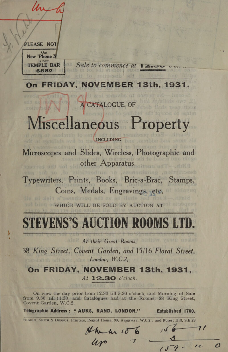  Po orsaocue OF Mise : ellaneous Property (INCLUDING Microscopes and Slides, Wireless, Photographic and other Apparatus. Typewriters, Prints, Books, Bric-a-Brac, Stamps, Coins, Medals, Engravings, ete. STEVENS’S AUCTION ROOMS LTD. At their Great Rooms, 38 King Street, Covent Garden, and 15/16 Floral Street, London, W.C.2, On FRIDAY, NOVEMBER 13th, 1931, At 12.30 o'clock.     On view the day prior from 12.30 till 5.30 o’clock, and Morning of Sale from 9.30 till 11.30, and Catalogues had at the Rooms, 38 King Street, Covent Garden, W.C.2. Telegraphic Address : ‘“‘ AUKS, RAND, LONDON.” Established 1760.  RipDLE, SMitH &amp; Durrus, Printers, Regent House, 89, Kingsway, W.C.2; and Forest Hill, S.E.28 Shr 15-6 i eae z Pio Robin. thao en ane af { ~ aes oO 