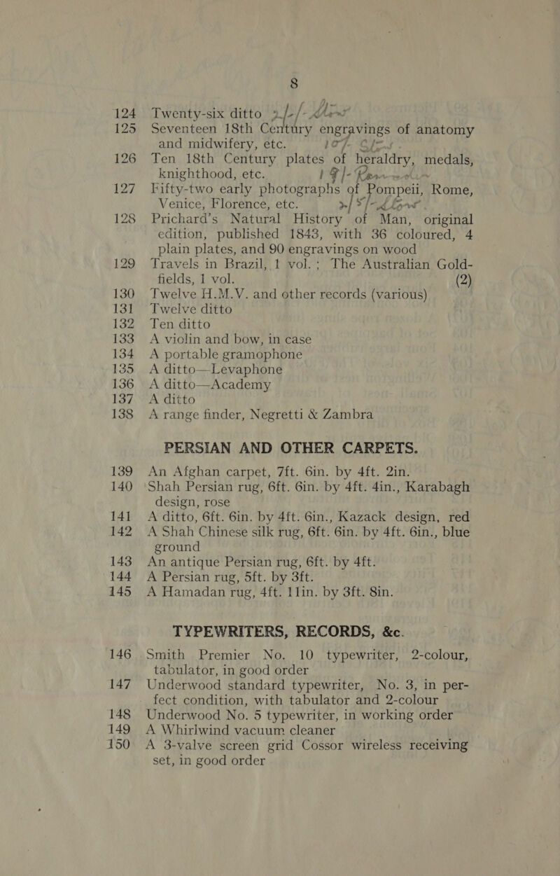 Twenty-six ditto 2. »fe/- KMart Seventeen 18th Century engravings of anatomy and midwifery, etc. lay. Cf Ten 18th Century plates of heraldry, eras knighthood, etc. 1F]- te Tifty-two early Heep mia js Pompei PR ain, Venice, Florence, etc. 3 Prichard’s Natural ater I* Man, original edition, published 18438, with 36 coloured, + plain plates, and 90 engravings on wood Travels in Brazil, 1 vol.; The Australian Gold- fields, 1 vol. (2) Twelve H.M.V. and other records (various) Twelve ditto Ten ditto A violin and bow, in case A portable gramophone A ditto—Levaphone A ditto—Academy A ditto A range finder, Negretti &amp; Zambra vA ya PERSIAN AND OTHER CARPETS. An Afghan carpet, 7ft. 6in. by 4ft. 2in. Shah Persian rug, 6ft. 6in. by 4ft. 4in., Karabagh design, rose A ditto, 6ft. 6in. by 4ft. 6in., Kazack design, red A Shah Chinese silk rug, 6ft. 6in. by 4ft. 6in., blue ground An antique Persian rug, 6ft. by 4ft. A Persian rug, 5ft. by 3ft. A Hamadan rug, 4ft. 1 lin. by 3ft. 8in. TYPEWRITERS, RECORDS, &amp;c. Smith Premier No. 10 typewriter, 2-colour, tabulator, in good order Underwood standard typewriter, No. 3, in per- fect condition, with tabulator and 2-colour Underwood No. 5 typewriter, in working order A Whirlwind vacuum cleaner A 3-valve screen grid Cossor wireless receiving set, in good order