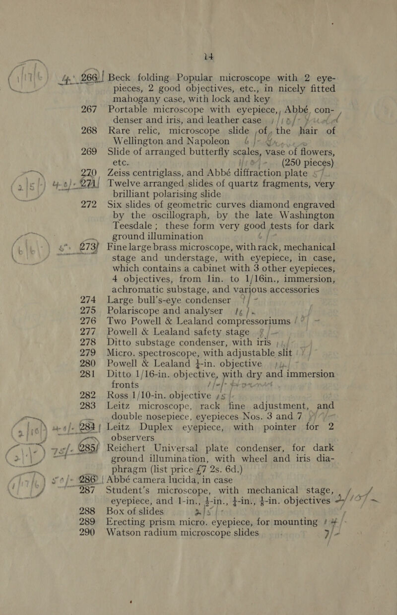 id 4. 266)! Beck folding Popular microscope with 2 eye- pieces, 2 good objectives, etc., in nicely fitted mahogany case, with lock and key 267 Portable microscope with eyepiece, Abbé, con- denser and iris, and leather case ///8/> ¥-™ 268 Rare relic, microscope slide of, the Hair oan Wellington and Napoleon &amp; j- Yx. 269 Slide of arranged butterfly scales, vase of flowers, etc. ® (250 pieces) 270 Zeiss centriglass, and Abbé dlseeetion plate « o/« 271! Twelve arranged slides of quartz fragments, very brilliant polarising slide 272 Six slides of geometric curves diamond engraved by the oscillograph, by the late Washington Teesdale ; these form very 500M tests for dark ground illumination 6“ 273) Fine large brass microscope, ith ete mechanical Bad stage and understage, with eyepiece, in case, which contains a cabinet with 3 other eyepieces, 4 objectives, from lin. to 1/16in., immersion, achromatic substage, and various accessories 274 Large bull’s-eye condenser 1/ ~ 275 Polariscope and analyser /, /. | 276 Two Powell &amp; Lealand compressoriums / © 277 Powell &amp; Lealand safety stage 278 Ditto substage condenser, with iris , 279 Micro. spectroscope, with adjustable slit | 280 Powell &amp; Lealand 4-in. objective / 4. 281 Ditto 1/16-in. objective ‘ite body and immersion fronts -/- + OAL | 282 Ross 1/10-in. Ae oe a 283 Leitz microscope, rack fine S cmeteaie and . double nosepiece, eyepieces Nos. 3 and 7 ) i agen \ observers owl. Q85/ Reichert Universal plate condenser, for dark wit ane ground illumination, with wheel and iris dia- phragm (list price £7 2s. 6d.) yo /« 286) | Abbé camera lucida, in case “987 Student’s macro scape, with mechanical stage, / / eyepiece, and 1-in., 4-in., }-in., }-in. objectives 4//?/ ~ 288 Box of slides 3 4 y 289 Erecting prism micro. eyepiece, for mounting # # 290 Watson radium microscope slides IE.