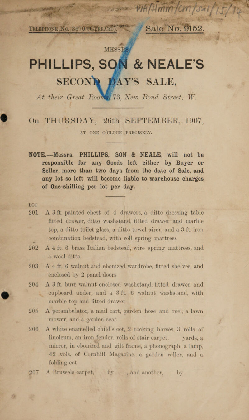    She sigan MESSI — PHILLIPS, SON &amp; NEALE’S SECONR BAY’S SALE, At their Great Roo 1B, New Bond Street, W. i ar 3 On THURSDAY, 26th SEPTEMBER, 1907, AT ONE O'CLOCK. PRECISELY.  NOTE.—Messrs. PHILLIPS, SON &amp; NEALE, will not be responsible for any Goods left either by Buyer or Seller, more than two days from the date of Sale, and any lot so left will become liable to warehouse charges of One-shilling per lot per day.  LOT 201 A 3ft. painted chest of 4 drawers, a ditto dressing table fitted drawer, ditto washstand, fitted drawer and marble top, a ditto toilet glass, a ditto towel airer, and a 3 ft. iron combination bedstead, with roll spring mattress 202 A 4ft. 6 brass Italian bedstead, wire spring mattress, and a wool ditto 203 A 4 ft. 6 walnut and ebonized wardrobe, fitted shelves, and marble top and fitted drawer 205 A perambulator, a mail cart, garden hose and reel, a lawn mower, and a garden seat 206 &lt;A white enamelled child’s cot, 2 rocking horses, 3 rolls of linoleum, an iron fender, rolls of stair carpet, yards, a mirror, in ebonized and gilt frame, a phonograph, a lamp, 42 vols. of Cornhill Magazine, a garden roller, and a folding cot 