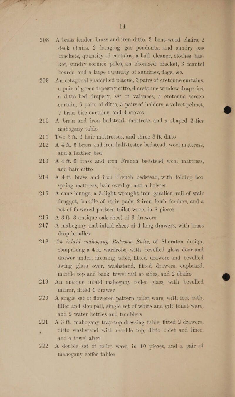 208 209 219 222 14 A brass fender, brass and iron ditto, 2 bent-wood chairs, 2 deck chairs, 2 hanging gas pendants, and sundry gas brackets, quantity of curtains, a ball cleaner, clothes bas- ket, sundry cornice poles, an ebonized bracket, 3 mantel boards, and a large quantity of sundries, flags, &amp;e. An octagonal enamelled plaque, 3 pairs of cretonne curtains, a pair of green tapestry ditto, 4 cretonne window draperies, a ditto bed drapery, set of valances, a cretonne screen curtain, 6 pairs of ditto, 3 pairs ef holders, a velvet pelmet, 7 brise bise curtains, and 4 stoves A brass and iron bedstead, mattress, and a shaped 2-tier mahogany table Two 3 ft. 6 hair mattresses, and three 3 ft. ditto A 4 ft. 6 brass and iron half-tester bedstead, wool mattress, and a feather bed A 4 ft. 6 brass and iron French bedstead, wool mattress, and hair ditto A 4ft. brass and iron French bedstead, with folding box spring mattress, hair overlay, and a bolster A cane lounge, a 3-light wrought-iron gasalier, roll of stair drugget, bundle of stair pads, 2 iron kerb fenders, and a set of flowered pattern toilet ware, in 8 pieces A 3ft. 3 antique oak chest of 3 drawers A mahogany and inlaid chest of 4 long drawers, with brass drop handles An inlaid mahogany Bedroom Surte, of Sheraton design, comprising a 4 ft. wardrobe, with bevelled glass door and drawer under, dressing table, fitted drawers and bevelled swing glass over, washstand, fitted drawers, cupboard, marble top and back, towel rail at sides, and 2 chairs An antique inlaid mahogany toilet glass, with bevelled mirror, fitted 1 drawer A single set of flowered pattern toilet ware, with foot bath, filler and slop pail, single set of white and gilt toilet ware, and 2 water bottles and tumblers A 3 ft. mahogany tray-top dressing table, fitted 2 drawers, ditto washstand with marble top, ditto bidet and liner, and a towel airer A double set of toilet ware, in 10 pieces, and a pair of mahogany coffee tables   