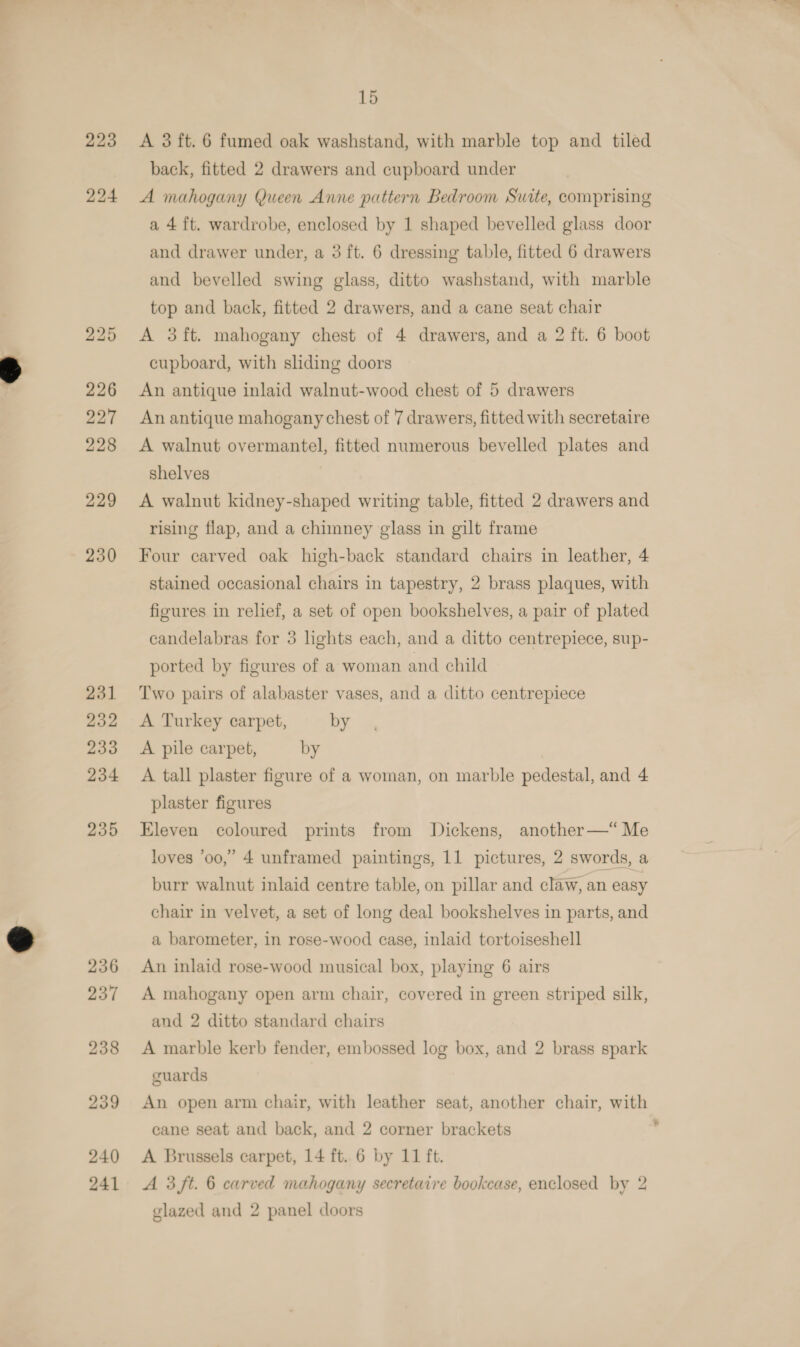 223 224 231 232 233 234 235 15 A 3 ft. 6 fumed oak washstand, with marble top and tiled back, fitted 2 drawers and cupboard under A mahogany Queen Anne pattern Bedroom Suite, comprising a 4 ft. wardrobe, enclosed by 1 shaped bevelled glass door and drawer under, a 3 ft. 6 dressing table, fitted 6 drawers and bevelled swing glass, ditto washstand, with marble top and back, fitted 2 drawers, and a cane seat chair A 3ft. mahogany chest of 4 drawers, and a 2 ft. 6 boot cupboard, with shding doors An antique inlaid walnut-wood chest of 5 drawers An antique mahogany chest of 7 drawers, fitted with secretaire A walnut overmantel, fitted numerous bevelled plates and shelves A walnut kidney-shaped writing table, fitted 2 drawers and rising flap, and a chimney glass in gilt frame Four carved oak high-back standard chairs in leather, 4 stained occasional chairs in tapestry, 2 brass plaques, with figures in relief, a set of open bookshelves, a pair of plated candelabras for 3 lights each, and a ditto centrepiece, sup- ported by figures of a woman and child Two pairs of alabaster vases, and a ditto centrepiece A Turkey carpet, by A pile carpet, by A tall plaster figure of a woman, on marble pedestal, and 4 plaster figures Eleven coloured prints from Dickens, another—“ Me loves ‘oo,’ 4 unframed paintings, 11 pictures, 2 swords, a burr walnut inlaid centre table, on pillar and claw, an easy chair in velvet, a set of long deal bookshelves in parts, and a barometer, in rose-wood case, inlaid tortoiseshell An inlaid rose-wood musical box, playing 6 airs A mahogany open arm chair, covered in green striped silk, and 2 ditto standard chairs A marble kerb fender, embossed log box, and 2 brass spark guards An open arm chair, with leather seat, another chair, with cane seat and back, and 2 corner brackets A 3 ft. 6 carved mahogany secretaire bookcase, enclosed by 2 glazed and 2 panel doors y