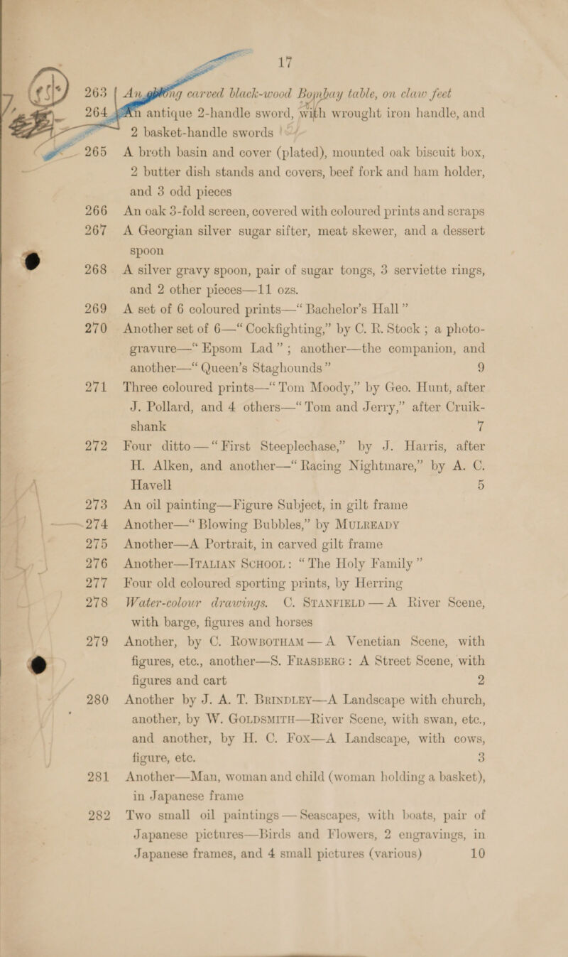   s ; apleing carved black-wood Bombay table, on claw feet 48An antique 2-handle sword, sen wrought iron handle, and a ~~ 2 basket-handle swords |~/ * 265 A broth basin and cover (plated), mounted oak biscuit box, 2 butter dish stands and covers, beef fork and ham holder, and 3 odd pieces 266 An oak 3-fold screen, covered with coloured prints and scraps 267 &lt;A Georgian silver sugar sifter, meat skewer, and a dessert spoon 268 A silver gravy spoon, pair of sugar tongs, 3 serviette rings, and 2 other pieces—11 ozs. 269 &lt;A set of 6 coloured prints—‘ Bachelor’s Hall ” 270 Another set of 6—“Cockfighting,” by C. R. Stock ; a photo- gravure—* Epsom Lad”; another—the companion, and another—“ Queen’s Staghounds ” . 271 Three coloured prints—“Tom Moody,” by Geo. Hunt, after J. Pollard, and 4 others—“Tom and Jerry,” after Cruik- shank | 7 272 Four ditto— “First Steeplechase,” by J. Harris, after H. Alken, and another—“ Racing Nightmare,” by A. C. Havell 5 273 An oil painting—Figure Subject, in gilt frame —~274 Another—“ Blowing Bubbles,” by MuLrEapy 275 Another—A Portrait, in carved gilt frame 276 Another—ITALIAN ScHooL: “The Holy Family ” = 277 Four old coloured sporting prints, by Herring a 278 Water-colour drawings. OC. STANFIELD-— A River Scene, with barge, figures and horses 279 Another, by C. RowporHAamM—A Venetian Scene, with r figures, etc., another—S. Frasperc: A Street Scene, with figures and cart 2 280 Another by J. A. T. BrrinpLEY—&lt;A Landscape with church, another, by W. GoLDSMITH—River Scene, with swan, etc., and another, by H. C. Fox—A Landscape, with cows, figure, ete. 3  281 Another—Man, woman and child (woman holding a basket), in Japanese frame 282 Two small oil paintings — Seascapes, with boats, pair of  Japanese pictures—Birds and Flowers, 2 engravings, in