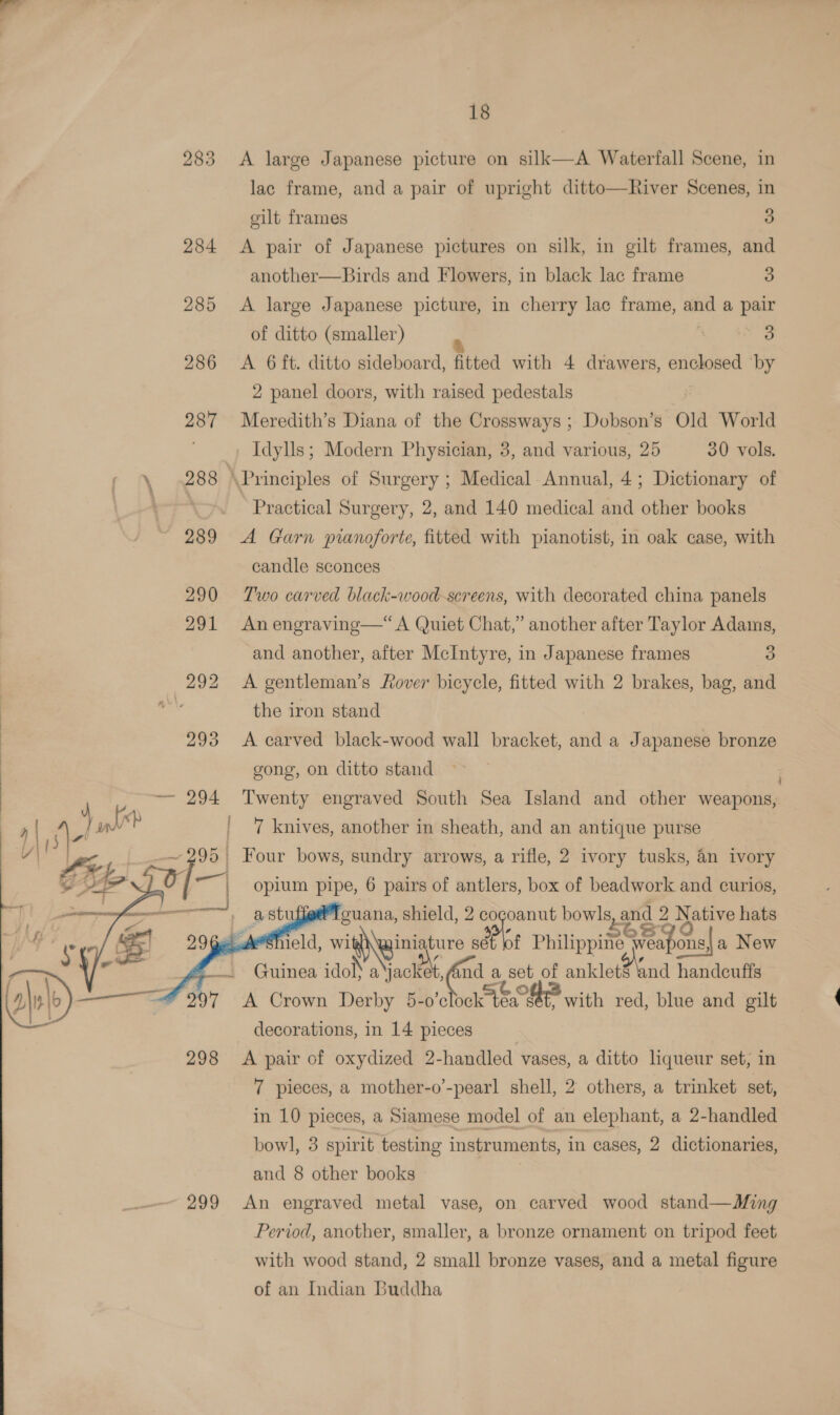  283 &lt;A large Japanese picture on silk—A Waterfall Scene, in lac frame, and a pair of upright ditto—River Scenes, in eilt frames 3) 284 &lt;A pair of Japanese pictures on silk, in gilt frames, and another—Birds and Flowers, in black lac frame 3 285 &lt;A large Japanese picture, in cherry lac frame, and a pair of ditto (smaller) ‘ LAS 286 &lt;A 6ft. ditto sideboard, fitted with 4 drawers, enclosed ‘by 2 panel doors, with raised pedestals *o 287 Meredith’s Diana of the Crossways ; Dobson’s Old World Idylls; Modern Physician, 3, and various, 25 30 vols. \ 288 \Principles of Surgery ; Medical Annual, 4; Dictionary of | Practical Surgery, 2, and 140 medical and other books 289 A Garn pianoforte, fitted with pianotist, in oak case, with candle sconces 290 Two carved black-wood-screens, with decorated china panels 291 Anengraving—“ A Quiet Chat,” another after Taylor Adams, and another, after McIntyre, in Japanese frames 3) 292 A gentleman’s Rover bicycle, fitted with 2 brakes, bag, and \ the iron stand 293 &lt;A carved black-wood wall bracket, and a Japanese bronze gong, on ditto stand — 294 Twenty engraved South Sea Island and other idnpiaae ) | be jal | 7 knives, another in sheath, and an antique purse y|' 95 Four bows, sundry arrows, a rifle, 2 ivory tusks, an ivory | opium pipe, 6 pairs of antlers, box of beadwork and curios, guana, shield, 2 = opoanut Dowie and 2 N Spite hats a leld, wi \Wwiniature sét bot Philippi Seapon ons a New | 1‘ Guinea ido a Be da Cogs of anklet8 ‘and handeuffs abe on ae 297 A Crown Derby 5-0’e eos , with red, blue and gilt : decorations, in 14 pieces 298 &lt;A pair of oxydized 2-handled vases, a ditto liqueur set, in 7 pieces, a mother-o’-pearl shell, 2 others, a trinket set, in 10 pieces, a Siamese model of an elephant, a 2-handled bowl, 3 spirit testing instruments, in cases, 2 dictionaries, and 8 other books 299 An engraved metal vase, on carved wood stand—Ming    Period, another, smaller, a bronze ornament on tripod feet with wood stand, 2 small bronze vases, and a metal figure of an Indian Buddha