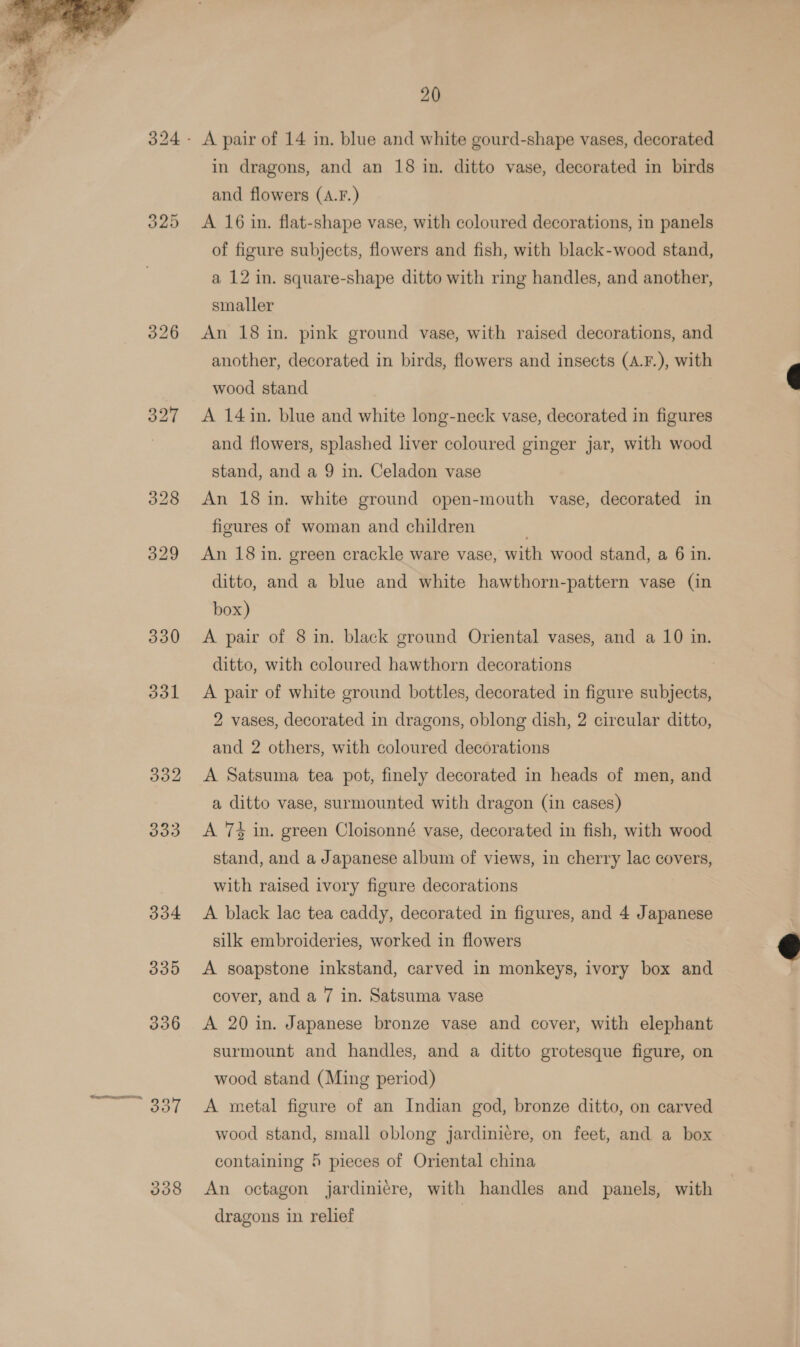  326 330 331 338 20 in dragons, and an 18 in. ditto vase, decorated in birds and flowers (A.F.) A 16 in. flat-shape vase, with coloured decorations, in panels of figure subjects, flowers and fish, with black-wood stand, a 12 in. square-shape ditto with ring handles, and another, smaller An 18 in. pink ground vase, with raised decorations, and another, decorated in birds, flowers and insects (A.F.), with wood stand A 14 in. blue and white long-neck vase, decorated in figures and flowers, splashed liver coloured ginger jar, with wood stand, and a 9 in. Celadon vase An 18 in. white ground open-mouth vase, decorated in figures of woman and children An 18 in. green crackle ware vase, with wood stand, a 6 in. ditto, and a blue and white hawthorn-pattern vase (in box) A pair of 8 in. black ground Oriental vases, and a 10 in. ditto, with coloured hawthorn decorations A pair of white ground bottles, decorated in figure subjects, 2 vases, decorated in dragons, oblong dish, 2 circular ditto, and 2 others, with coloured decorations A Satsuma tea pot, finely decorated in heads of men, and a ditto vase, surmounted with dragon (in cases) A 7% in. green Cloisonné vase, decorated in fish, with wood stand, and a Japanese album of views, in cherry lac covers, with raised ivory figure decorations A black lac tea caddy, decorated in figures, and 4 Japanese silk embroideries, worked in flowers A soapstone inkstand, carved in monkeys, ivory box and cover, and a 7 in. Satsuma vase A 20 in. Japanese bronze vase and cover, with elephant surmount and handles, and a ditto grotesque figure, on wood stand (Ming period) A metal figure of an Indian god, bronze ditto, on carved wood stand, small oblong jardiniere, on feet, and a box containing 5 pieces of Oriental china An octagon jardinicre, with handles and panels, with dragons in relief ,  