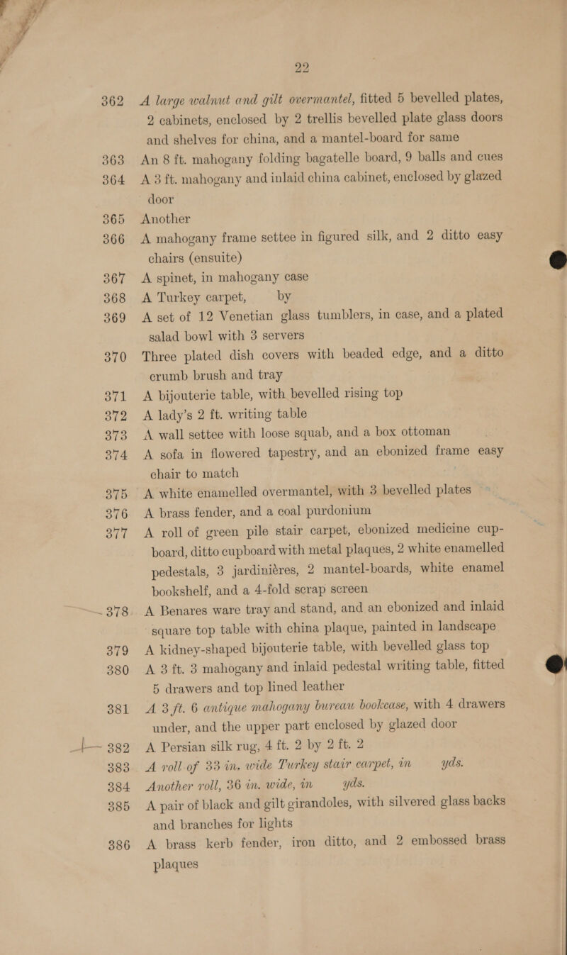 362 A large walnut and gilt overmantel, fitted 5 bevelled plates, 2 cabinets, enclosed by 2 trellis bevelled plate glass doors and shelves for china, and a mantel-board for same An 8 ft. mahogany folding bagatelle board, 9 balls and cues A 3 ft. mahogany and inlaid china cabinet, enclosed by glazed door Another A mahogany frame settee in figured silk, and 2 ditto easy chairs (ensuite) A spinet, in mahogany case A Turkey carpet, by A set of 12 Venetian glass tumblers, in case, and a plated salad bowl with 3 servers Three plated dish covers with beaded edge, and a ditto erumb brush and tray A bijouterie table, with bevelled rising top A lady’s 2 ft. writing table A wall settee with loose squab, and a box ottoman A sofa in flowered tapestry, and an ebonized frame easy chair to match A white enamelled overmantel, with 3 bevelled plates A brass fender, and a coal purdonium A roll of green pile stair carpet, ebonized medicine cup- board, ditto cupboard with metal plaques, 2 white enamelled pedestals, 3 jardiniéres, 2 mantel-boards, white enamel bookshelf, and a 4-fold scrap screen A Benares ware tray and stand, and an ebonized and inlaid “square top table with china plaque, painted in landscape A kidney-shaped bijouterie table, with bevelled glass top A 3 ft. 3 mahogany and inlaid pedestal writing table, fitted 5 drawers and top lined leather A 3 ft. 6 antique mahogany bureaw bookcase, with 4 drawers under, and the upper part enclosed by glazed door A Persian silk rug, 4 ft. 2 by 2 ft. 2 A roll of 33 in. wide Turkey stair carpet, m yds. Another roll, 36 in. wide, m yds. A pair of black and gilt girandoles, with silvered glass backs and branches for lights A brass kerb fender, iron ditto, and 2 embossed brass plaques  