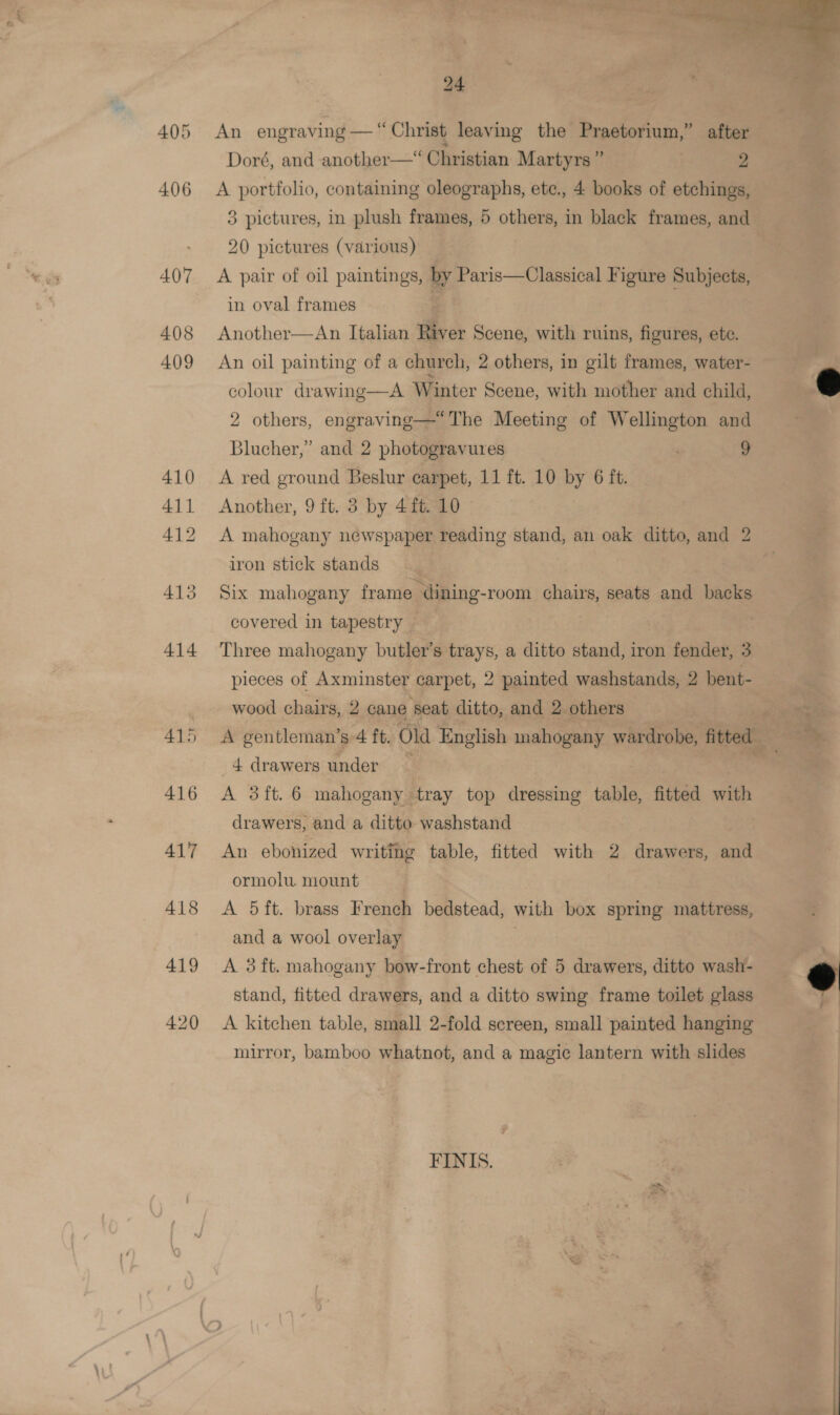 405 406 A07 408 409 410 411 412 415 414 415 416 A417 418 419 420 24 An engraving — “Christ leaving the Praetorium,” after Doré, and another—* Christian Martyrs ” | 2 A portfolio, containing oleographs, ete., 4 books of etchings, 3 pictures, in plush frames, 5 others, in black frames, and 20 pictures (various) A pair of oil paintings, by Paris—Classical Figure Subjects, in oval frames Another—An Italian iver Scene, with ruins, figures, ete. An oil painting of a church, 2 others, in gilt frames, water- colour drawing—A Winter Scene, with mother and child, 2 others, engraving—“The Meeting of Wellington and Blucher,’ and 2 photogravures . 9 A red ground Beslur carpet, 11 ft. 10 by 6 ft. Another, 9 ft. 3 by 4ft. 10 A mahogany newspaper reading stand, an oak ditto, and 2 iron stick stands Six mahogany frame dining-room chairs, seats and backs covered in tapestry Three mahogany butler’s trays, a ditto stand, iron fender, 3 pieces of Axminster carpet, 2 painted washstands, 2 bent- wood chairs, 2 cane ‘seat ditto, and 2 others 4 drawers under A 3ft. 6 mahogany tray top dressing table, fitted wh drawers, and a ditto washstand An ebonized writing table, fitted with 2 drawers, and ormolu. mount A 5ft. brass French bedstead, with box spring mattress, and a wool overlay | A 3ft. mahogany bow-front chest of 5 drawers, ditto wash- stand, fitted drawers, and a ditto swing frame toilet glass A kitchen table, small 2-fold screen, small painted hanging mirror, bamboo whatnot, and a magic lantern with slides FINIS.   cme : 146 a F . Pegi ¥ &gt;? 