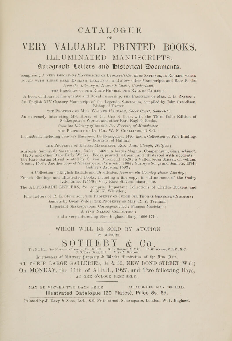 cies. tain VERY VALUABLE “PRINTED BOOKS. ILLUMINATED MANUSCRIPTS, Butograpb Letters and bistorical Documents, comprising A VERY IMPORTANT MANUSCRIPT OF LyDGATE’S CouRT OF SAPIENCE, IN ENGLISH VERSE BOUND WITH THREE RARE ENGLISH TREATISES; and a few other Manuscripts and Rare Books, From the Library at Naworth Castle, Cumberland, THE PROPERTY OF THE RicutT HoNBLE. THE EARL OF CARLISLE ; A Book of Hours of fine quality and Royal ownership, THE PRopERTY or Mrs. C. L. Rayson ; An English XIV Century Manuscript of the Legenda Sanctorum, compiled by John Grandison, Bishop of Exeter, THE PROPERTY OF Mrs. WALKER HENEAGE, Coker Court, Somerset ; An extremely interesting MS. Horae, of the Use of York, with the Third Folio Edition of Shakespeare’s Works, and other Rare English Books, from the Inbrary of the late Dr. Ferriar, of Manchester, THE PROPERTY OF Lr.-CoL. W. F. CHALLINOR, D.S.O. ; Incunabula, including Jenson’s Eusebius, De Evangelica, 1470, and a Collection of Fine Bindings by Edwards, of Halifax, THE PROPERTY OF ERNEST MARCHETTI, Esq., Dean Clough, Halifax ; Aurbach Summa de Sacramentis, Zaimer, 1469; Albertus Magnus, Compendium, Sensenschmidt, 1470 ; and other Rare Karly Works ; Books printed in Spain, and illustrated with woodcuts ; The Rare Sarum Missal printed by C. van Ruremond, 1528; a Vallombrosa Missal, on vellum, Giunta, 1503; Another copy of Shakespeare, third folio, 1664; Surrey’s Songs and Sonnets, 1574 ; Sidney’s Arcadia, 1593 ; A Collection of English Ballads and Broadsides, from an old Country House Library ; French Bindings and Illustrated Books, including a fine copy, in old morocco, of the Oudry Lafontaine, 1755/9 ; Very Rare Stevensoniana ; etc. The AUTOGRAPH LETTERS, &amp;c. comprise Important Collections of Charles Dickens and J. MeN. Whistler ; Fine Letters of R. L. Stevenson, THE PROPERTY oF JUDGE Sir THOMAS GRANGER (deceased) ; Sonnets by Oscar Wilde, THE PRopERty or Mrs. R. Y. TYRRELL; Important Shakespearean Correspondence ; Famous Musicians ; A FINE NELSON COLLECTION ; and a very interesting New England Diary, 1696-1714. WHICH WILL BE SOLD BY AUCTION BY MESSRS. eee cea Om ome ogee) ee GRO The Rt. Hon. Sir MonraGuE Baruow, Bt., K.B.E. G. D. Hopson. M.V.O. F. W. WARRE, O.B.E., M.C. C. G. Des Graz, B.A. Miss E. Baruow. Auctioneers of Literary Property &amp; Works illustrative of the Fine Arts, AT THEIR LARGE GALLERIES, 34 &amp; 35, NEW BOND STREET, W.(1) On MONDAY, the 11th of APRIL, 1927, and Two following Days, AT ONE O CLOCK PRECISELY. MAY BE VIEWED TWO DAYS PRIOR. CATALOGUES MAY BE HAD. Illustrated Catalogue (20 Plates), Price 8s. 6d.  Printed by J. Davy &amp; Sons, Ltd., 8-9, Frith- srnat: Soho- square, London, w. “f Pasian