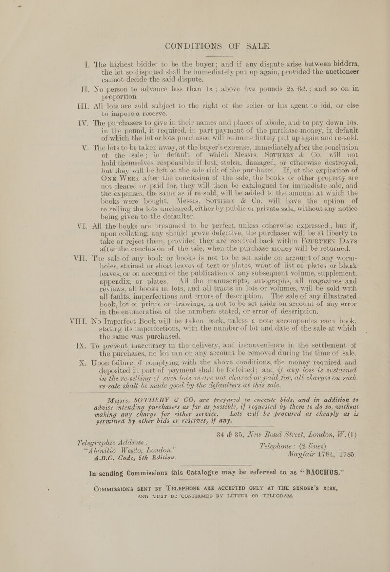 CONDITIONS OF SALE. I. The highest bidder to be the buyer; and if any dispute arise between bidders, the lot so disputed shall be immediately put up again, provided the auctioneer cannot decide the said dispute. II. No person to advance less than 1s.; above five pounds 2s. 6d.; and so on in proportion. IIL. All lots are sold subject to the right of the seller or his agent to bid, or else to impose a reserve. | [V. The purchasers to give in their names and places of abode, and to pay down 10s. in the pound, if required, in part payment of the purchase-money, in default of which the lot or lots purchased will be immediately put up again and re-sold. V. The lots to be taken away, at the buyer’s expense, immediately after the conclusion of the sale; in default of which Messrs. SorHepy &amp; Co. will not hold themselves responsible if lost, stolen, damaged, or otherwise destroyed, but they will be left at the sole risk of the purchaser. If, at the expiration of One Week after the conclusion of the sale, the books or other property are not cleared or paid for, they will then be catalogued for immediate sale, and the expenses, the same as if re-sold, will be added to the amount at which the books were bought. Messrs. SornEsy &amp; Co. will have the option of re-selling the lots uncleared, either by public or private sale, without any notice being given to the defaulter. VI. All the books are presumed to be perfect, unless otherwise expressed ; but if, upon collating, any should prove defective, the purchaser will be at liberty to take or reject them, provided they are received back within FourTEEN Days after the conclusion of the sale, when the purchase-money will be returned. VII. The sale of any book or books is not to be set aside on account of any worm- holes, stained or short leaves of text or plates, want of list of plates or blank leaves, or on account of the publication of any subsequent volume, supplement, appendix, or plates. All the manuscripts, autographs, all magazines and reviews, all books in lots, and all tracts in lots or volumes, will be sold with all faults, imperfections and errors of description. The sale of any illustrated book, lot of prints or drawings, is not to be set aside on account of any error in the enumeration of the numbers stated, or error of description. VIII. No Imperfect Book will be taken back, unless a note accompanies each book, stating its imperfections, with the number of lot and date of the sale at which the same was purchased. IX. To prevent inaccuracy in the delivery, and inconvenience in the settlement of the purchases, no lot can on any account be removed during the time of sale. X. Upon failure of complying with the above conditions, the money required and deposited in part of payment shall be forfeited; and 2 any loss 2s sustained in the re-selling of such lots as are not cleared or pard for, all charges on such re-sale shall be made good by the defaulters at this sale.  Messrs. SOTHEBY &amp; CO. are prepared to execute bids, and in addition to advise intending purchasers as far as possible, if requested by them to do so, without making any charge for either service. Lots will be procured as cheaply as is permitted by other bids or reserves, if any. 34 &amp; 35, New Bond Street, London, W. (1) Peleg te ne ACR Ese Telephone : (2 lines) “Abinitio Wesdo, London.” ae ‘ A.B.C. Code, 5th Edition, Mayfair 1784, 1785.   In sending Commissions this Catalogue may be referred to as ‘‘ BACCHUS.”  COMMISSIONS SENT BY ‘TELEPHONE ARE ACCEPTED ONLY AT THE SENDER’S RISK, ; AND MUST BE CONFIRMED BY LETTER OR TELEGRAM.