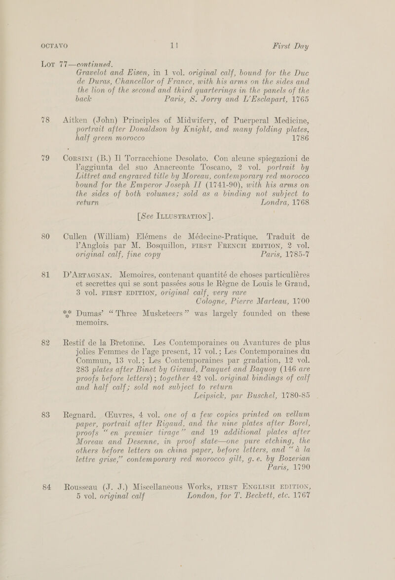 80 81 82 83 84. Gravelot and Eisen, in 1 vol. original calf, bound for the Duc de Duras, Chancellor of France, with his arms on the sides and the lion of the second and third quarterings in the panels of the back Paris, S. Jorry and L’Esclapart, 1765 Aitken (John) Principles of Midwifery, of Puerperal Medicine, portrait after Donaldson by Knight, and many folding plates, half green morocco 1786 Corsinr (B.) Il Torracchione Desolato. Con alcune spiegazioni de VPaggiunta del suo Anacreonte Toscano, 2 vol. portrart by Inttret and engraved title by Moreau, contemporary red morocco bound for the Emperor Joseph If (1741-90), with his arms on the sides of both volumes; sold as a binding not subject. to return Londra, 1768 [See ILLUSTRATION |. Cullen (William) Elémens de Médecine-Pratique. Traduit de PAnglois par M. Bosquillon, rrrst FRENCH EDITION, 2 vol. original calf, fine copy Paris, 1785-7 D’ARTAGNAN. Memoires, contenant quantité de choses particuliéres et secrettes qui se sont passées sous le Régne de Louis le Grand, 3 vol. FIRST EDITION, original calf, very rare Cologne, Prerre Marteau, 1700 ** Dumas’ “Three Musketeers” was largely founded on these memoirs. Restif de la Bretonne. Les Contemporaines ou Avantures de plus jolies Femmes de l’age present, 17 vol.; Les Contemporaines du Commun, 13 vol.; Les Contemporaines par gradation, 12 vol. 283 plates after Binet by Grraud, Pauquet and Baquoy (146 are proofs before letters); together 42 vol. original bindings of calf and half calf; sold not subject to return Leipsick, par Buschel, 1780-85 Regnard. (CHuvres, 4 vol. one of a few copies printed on vellum paper, portrait after Rigaud, and the nine plates after Borel, proofs “en premier tirage” and 19 additional plates after Moreau and Desenne, in proof state—one pure etching, the others before letters on china paper, before letters, and “a la lettre grise,’ contemporary red morocco gilt, g.e. by Bozervan Paris, 1790 Rousseau (J. J.) Miscellaneous Works, First ENGLISH EDITION, 5 vol. original calf London, for T. Beckett, etc. 1767