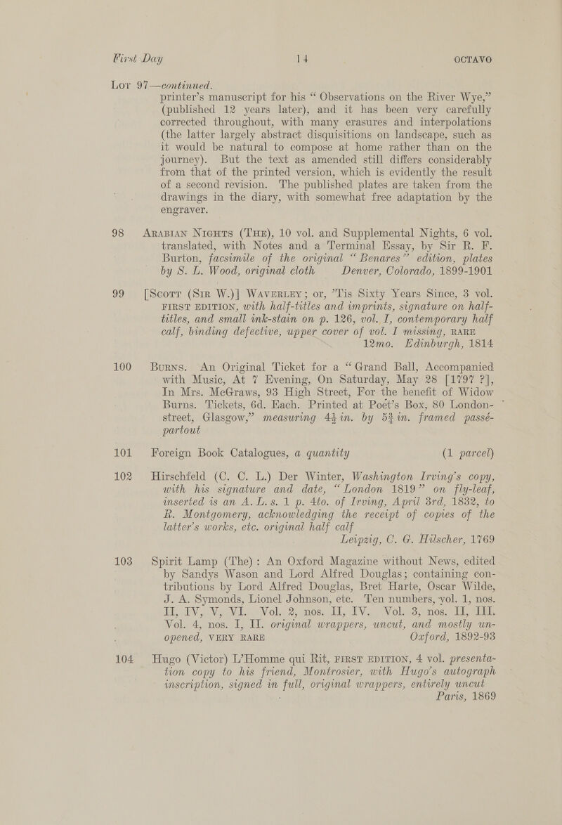 Lov 97—continued. printer’s manuscript for his “ Observations on the River Wye,” (published 12 years later), and it has been very carefully corrected throughout, with many erasures and interpolations (the latter largely abstract disquisitions on landscape, such as it would be natural to compose at home rather than on the journey). But the text as amended still differs considerably from that of the printed version, which is evidently the result of a second revision. ‘The published plates are taken from the drawings in the diary, with somewhat free adaptation by the engraver. 98 AraBiaAN Nicuts (THE), 10 vol. and Supplemental Nights, 6 vol. translated, with Notes and a Terminal Essay, by Sir R. F. Burton, facsimile of the original “ Benares” edition, plates by S. L. Wood, original cloth Denver, Colorado, 1899-1901 99 [Scorr (Sin W)] WAVERLEY; or, “Tis Sixty Years Smice, 3 vol. FIRST EDITION, with half-titles and wmprints, signature on half- titles, and small ink-stain on p. 126, vol. I, contemporary half calf, binding defective, upper cover of vol. I Missing, RARE 12mo. Hdinburgh, 1814 100 Burns. An Original Ticket for a “Grand Ball, Accompanied with Music, At 7 Evening, On Saturday, May 28 [1797 ?], In Mrs. McGraws, 93 High Street, For the benefit of Widow Burns. Tickets, 6d. Each. Printed at Poet’s Box, 80 London- ° street, Glasgow,’ measuring 44 in. by 5%. framed passé- partout 101 Foreign Book Catalogues, a quantity (1 parcel) 102 Hirschfeld (C. C. L.) Der Winter, Washington Irving's copy, with his signature and date, “London 1819” on fly-leaf, anserted 1s am A. ln s..1 p. 460. of Irving, April srd, 1832, to R. Montgomery, acknowledging the recevpt of copies of the latter's works, etc. orignal half calf Leipzig, C. G. Hulscher, 1769 103 Spirit Lamp (The): An Oxford Magazine without News, edited by Sandys Wason and Lord Alfred Douglas; containing con- tributions by Lord Alfred Douglas, Bret Harte, Oscar Wilde, J. A. Symonds, Lionel Johnson, etc. Ten numbers, vol. 1, nos. RLY Vig VL Vole 2, mesa A. TV Noles) moe ark Vol. 4, nos. I, Ll. original wrappers, uncut, and mostly un- opened, VERY RARE Oxford, 1892-93 104 Hugo (Victor) L’> Homme qui Rit, rrrst EDITION, 4 vol. presenta- tion copy to his friend, Montrosier, with Hugo's autograph scription, signed m Be original wrappers, entyrely uncut Paris, 1869