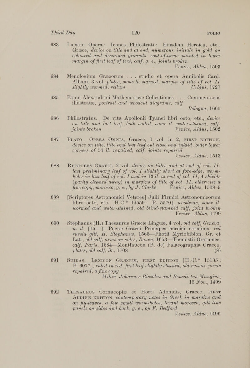 683 684 685 686 687 688 689 690 691 692 Luciani Opera; Icones Philostrati; Eiusdem Heroica, etc., Greece, device on title and at end, numerous initials in gold on coloured and decorated grounds, coat-of-arms painted in lower margin of first leaf of text, calf, g. e., joints broken Venice, Aldus, 1503 Menologium Grecorum ... studio et opera Annibolis Card. Albani, 3 vol. plates, some Ul. stained, margin of title of vol. II slightly wormed, vellum Urbint, 1727 Pappi Alexandrini Mathematice Collectiones ... Commentariis illustrate, portrait and woodcut diagrams, calf Bologna, 1660 Philostratus. De vita Apollonii Tyanei libri octo, etc., device on title and last leaf, both soiled, some ll. water-stained, calf, joints broken Venice, Aldus, 1502 PuaTo. OPERA OmntA, Graece, | vol. in 2, FIRST EDITION, device on title, title and last leaf cut close and inlacd, outer lower corners of 54 Ul. repaired, calf, joints repaired Venice, Aldus, 1513 RHETORES GRAECI, 2 vol. device on trtles and at end of vol. IT, last preliminary leaf of vol. I slightly short at fore-edge, worm- holes in last leaf of vol. I and in 13 Ul. at end of vol. IT, 4 shields (partly cleaned away) in margins of title of vol. II, otherwise a fine copy, morocco, g. e., by J. Clarke Venice, Aldus, 1508-9 [Scriptores Astronomici Veteres| Julii Firmici Astronomicorum libro octo, etc. [H.C.* 14559; P. 5570], woodcuts, some Ul. wormed and water-stained, old blind-stamped calf, jount broken Venice, Aldus, 1499 Stephanus (H.) Thesaurus Greece Lingue, 4 vol. old calf, Geneva, n. d. [15—]|—-Poetz Graeci Principes heroici carminis, red russia gilt, H. Stephanus, 1566—Photii Myriobiblon, Gr. et: Lat., old calf, arms on sides, Rouen, 1653—Themistii Orationes, calf, Paris, 1684—Montfaucon (B. de) Palaeographia Graeca, plates, old calf, 1b., 1708 (8) Sumpas. LEXICON GRA&amp;CUM, FIRST EDITION [H.-C.* 15135; P. 6077 |, ruled in red, first leaf slightly stavned, old russia, jovnts repaired, a fine copy Milan, Johannes Bissolus and Benedictus Mangius, 15 Nov., 1499 THESAURUS Cornucopie et MHorti Adonidis, Graece, FIRST ALDINE EDITION, contemporary notes in Greek in margins and on fly-leaves, a few small worm-holes, levant morocco, gilt line panels on sides and back, g. e., by F. Bedford Venice, Aldus, 1496
