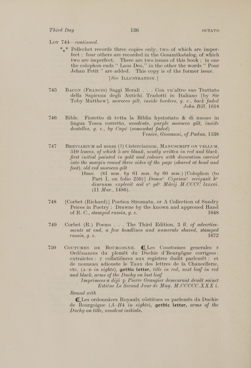 745 746 747 748 749 750 fect ; four others are recorded in the Gesamtkatalog, of which two are imperfect. There are two issues of this book ; in one the colophon ends “‘ Laus Deo,” in the other the words “ Pour Jehan Petit’ are added. This copy is of the former issue. [See ILLUSTRATION. | Bacon (FRANcIS) Saggi Morali . . . Con vu’altro suo Trattato della Sapienza degli Antichi. Tradotti in Italano [by Sir Toby Matthew], morocco gilt, inside borders, g. e., back faded John Bill, 1618 Bible. Fioretto di tvtta la Biblia hystoriato &amp; di nuouo in lingua Tosca corretto, woodcuts, purple morocco gilt, inside dentelles, g. e., by Capé (somewhat faded) Venice, Giovanni, of Padua, 1538 BREVIARIUM ad usum (?) Cistercianum, MANUSCRIPT ON VELLUM, 510 leaves, of which 5 are blank, neatly written in red and black, first initial painted in gold and colours with decoration carried into the margin round three sides of the page (shaved at head and foot), old red morocco gilt l6mo. (81 mm. by 61 mm. by 60 mm.) [Colophon (to Part I, on folio 259)] Domn? Crprian? scripssit h* diurnum explevit aut v° yd? Macyjy M.CCCC laxxor. (11 Mar., 1486). [Corbet (Richard) ] Poetica Stromata, or A Collection of Sundry Peices in Poetry : Drawne by the known and approued Hand of R. C., stamped russia, g. e. 1648 Corbet (R.) Poems ... The Third Edition, 3 Ul. of advertise- ments at end, a few headlines and numerals shaved, stamped LUSSUA, J. e. 1672 CouTuMES DE Bovurcoane. @ Les Coustumes generales r Ordonances du plemét du Duchie d’Bourgogne corrigees : extraictes: z collationees aux registres dudit parlemét: et de nouueau adiouste le Taux des lettres de la Chancellerie, etc. (A-D in eights), gothic letter, ttle an red, next leaf in red and black, arms of the Duchy on last leaf _ Imprimees a dijo p Prerre Grangier demeurant deuat sarnct : Estiene Le Second Jour de May. M.CCCCC XXX 1. Bound with q[ Les ordonnaces Royaulx costitues es parlemés du Duchie de Bourgoigne (A-H4 in eights), gothic letter, arms of the Duchy on title, woodcut initials.