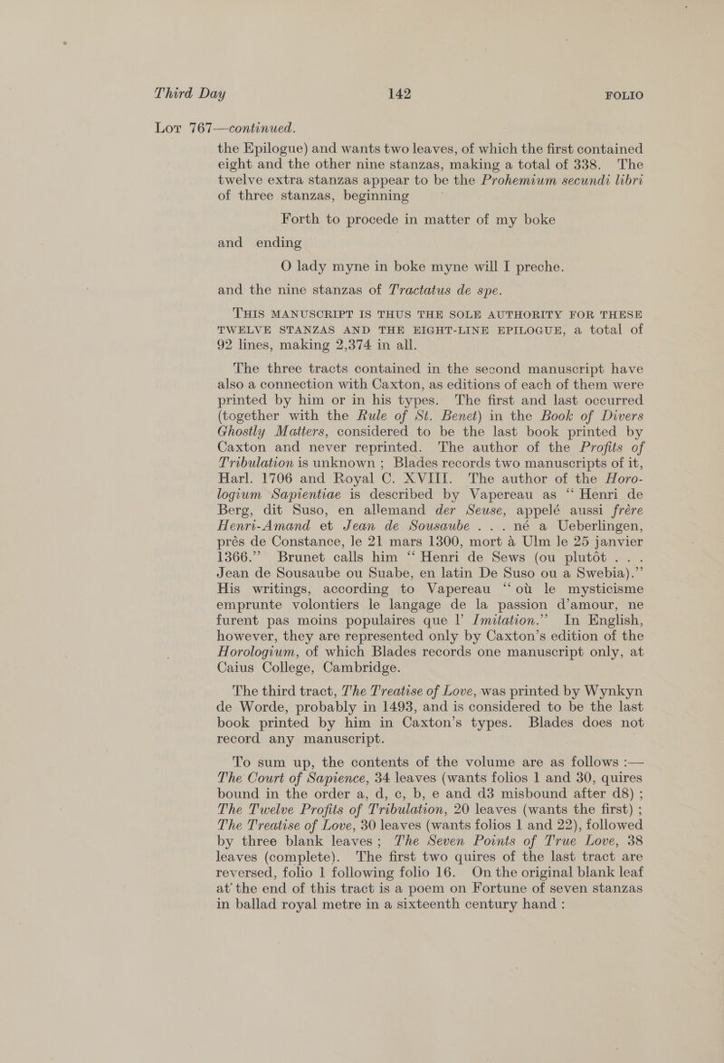 Lor 767—continued. the Epilogue) and wants two leaves, of which the first contained eight and the other nine stanzas, making a total of 338. The twelve extra stanzas appear to be the Prohemium secundi libri of three stanzas, beginning Forth to procede in matter of my boke and ending | O lady myne in boke myne will I preche. and the nine stanzas of T'ractatus de spe. | THIS MANUSCRIPT IS THUS THE SOLE AUTHORITY FOR THESE TWELVE STANZAS AND THE EIGHT-LINE EPILOGUE, a total of 92 lines, making 2,374 in all. The three tracts contained in the second manuscript have also a connection with Caxton, as editions of each of them were printed by him or in his types. The first and last occurred (together with the Rule of St. Benet) in the Book of Divers Ghostly Matters, considered to be the last book printed by Caxton and never reprinted. The author of the Profits of Tribulation is unknown ; Blades records two manuscripts of it, Harl. 1706 and Royal C. XVIII. The author of the Horo- logium Saprientiae is described by Vapereau as “‘ Henri de Berg, dit Suso, en allemand der Seuse, appelé aussi frére Henri-Amand et Jean de Sousaube ...né a Ueberlingen, prés de Constance, Je 21 mars 1300, mort a Ulm le 25 janvier 1366.” Brunet calls him “ Henri de Sews (ou plutot.. . Jean de Sousaube ou Suabe, en latin De Suso ou a Swebia).”’ His writings, according to Vapereau “ot le mysticisme emprunte volontiers le langage de la passion d’amour, ne furent pas moins populaires que |’ Imitation.” In English, however, they are represented only by Caxton’s edition of the Horologium, of which Blades records one manuscript only, at Caius College, Cambridge. The third tract, The Treatise of Love, was printed by Wynkyn de Worde, probably in 1493, and is considered to be the last book printed by him in Caxton’s types. Blades does not record any manuscript. To sum up, the contents of the volume are as follows :— The Court of Sapience, 34 leaves (wants folios 1 and 30, quires bound in the order a, d, c, b, e and d3 misbound after d8) ; The Twelve Profits of Tribulation, 20 leaves (wants the first) ; The Treatise of Love, 30 leaves (wants folios 1 and 22), followed by three blank leaves; The Seven Points of True Love, 38 leaves (complete). The first two quires of the last tract are reversed, folio 1 following folio 16. On the original blank leaf at’ the end of this tract is a poem on Fortune of seven stanzas in ballad royal metre in a sixteenth century hand :
