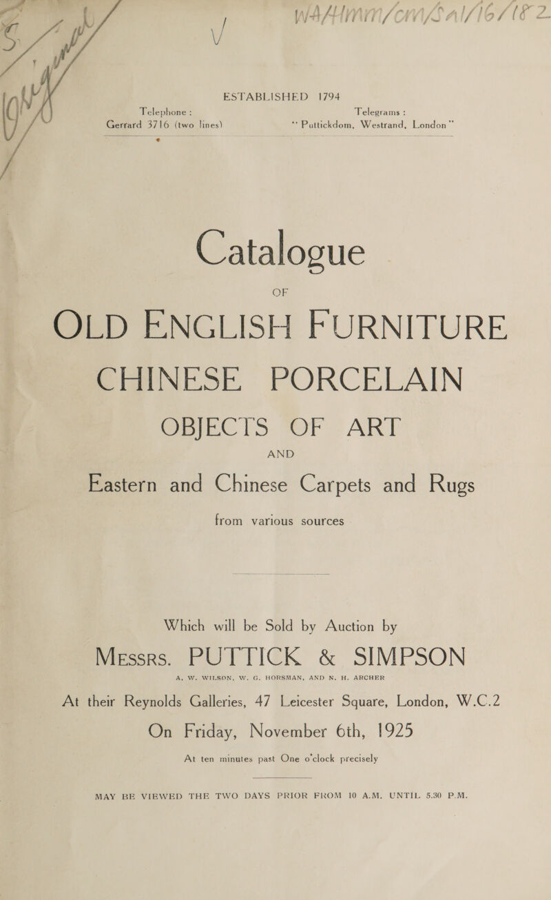 ” A , «4 A ‘sAALIAAYM /ewA/O0Z1SN ff pr [ V ott / 7 F) i i j / y / <a) V4 , oy ff “a fe ESTABLISHED 1794 Telephone : Telegrams : Gerrard 3716 (two Sines) **Puttickdom, Westrand, London”   Catalogue OLD ENGLISH FURNITURE CHINESE PORCELAIN OBJECTS OF ART AND Eastern and Chinese Carpets and Rugs from various sources -  Which will be Sold by Auction by MESSRS. PUTTICK &amp; SIMPSON A, W. WIL At their Reynolds Galleries, 47 Leicester aa London, W.C.2 On Friday, November 6th, 1925 At ten minutes past One o'clock precisely  MAY BE VIEWED THE TWO DAYS PRIOR FROM 10 A.M. UNTIL 5.30 P.M.